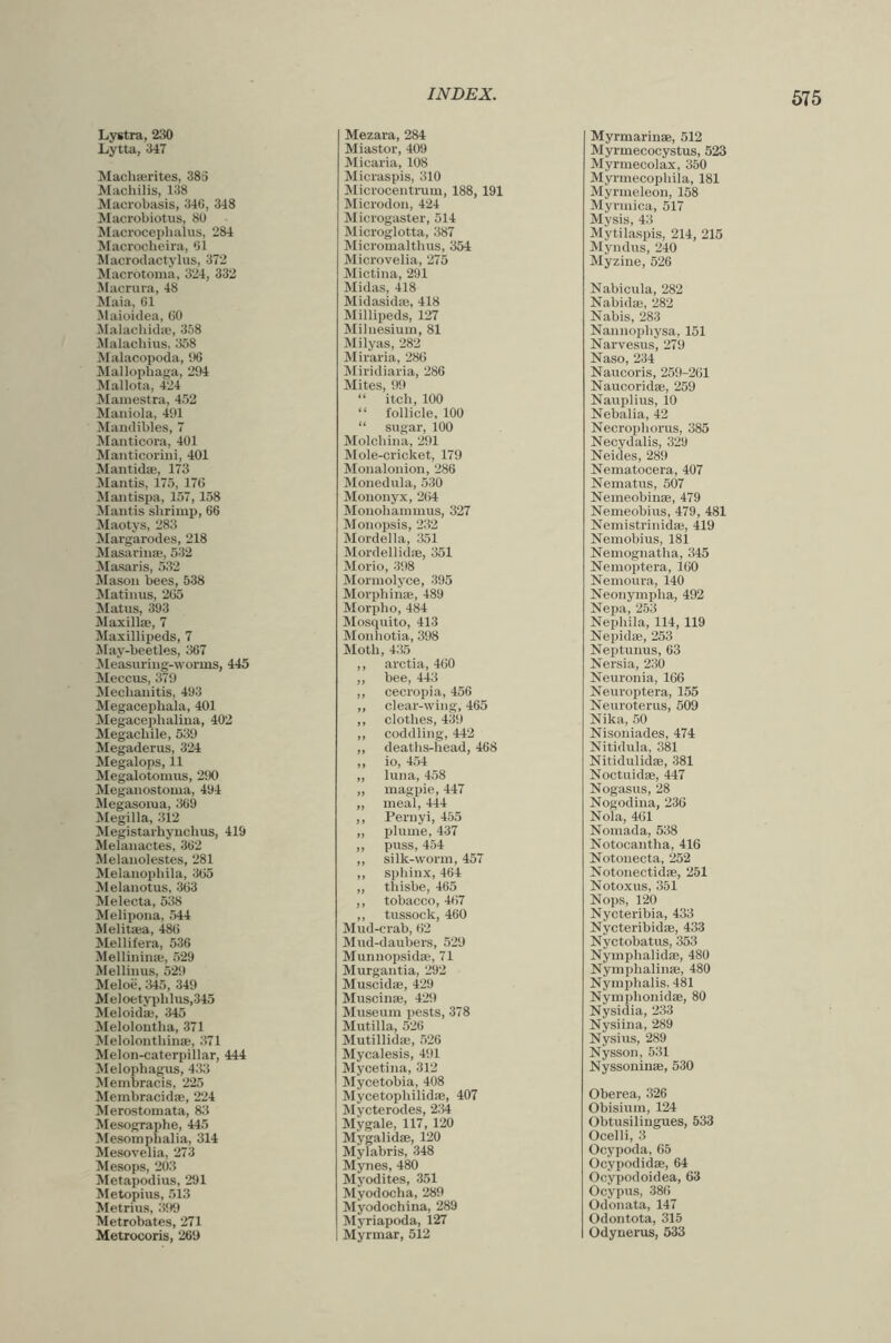 Macrotonia, 324, 332 Macrura, 48 Maia, 61 Malacliins, ;}58 Malacopoda, i)6 Mallophaga, 204 Maniola, 41)1 Manticoriiii, 401 Mantidae, 173 Mantis shrimp, 66 Maotys, 283 Margarodes, 218 Masarina;, 532 Masaris, 532 Mason bees, 538 !Matinus, 265 Maxilla;, 7 Maxillipeds, 7 May-beetles, 367 Measuring-worms, 445 Mecbanitis, 493 MegaceiJhala, 401 Megacephaliua, 402 Megacliile, 539 Megaderus, 324 Megalops, 11 Megalotomus, 290 Meganostoma, 494 Megasoma, 369 Megilla, 312 Megistarhyuchus, 419 Melanactes, 362 Melanolestes, 281 Melanoi)bila, 365 Melanotus, 363 Melecta, 538 Melipo:ia, 544 Melita;a, 486 Mellifera, 536 Mellinina;, 529 Mellinus, 529 Meloe, 345, 349 Meloetyi)lilus,345 Meloida;, 345 Melolontha, 371 Melolontbinie, 371 Melon-caterpillar, 444 Melophagus, 433 Membracis, 225 Membracida;, 224 Merostomata, 83 Mesographe, 445 Mesompbalia, 314 Mesovelia, 273 Mesops, 203 Metapodius, 291 Metopius, 513 Metrius, 399 Metrobates, 271 Metrocoris, 269 Mictina, 291 Midas, 418 Midasidffi, 418 Milyas, 282 Miraria, 286 Miridiaria, 286 “ follicle, 100 Mole-cricket, 179 Monalonion, 286 Monohammus, 327 Monopsis, 232 Mordella, 351 Mordellidse, 351 Morio, 398 Mormolyce, 395 Morphinse, 489 Mosquito, 413 Monhotia, 398 Moth, 435 ,, arctia, 460 ,, cecropia, 456 ,, clear-wing, 465 ,, clothes, 439 ,, coddling, 442 ,, deaths-head, 468 ,, io, 454 „ luna, 458 „ magpie, 447 „ meal, 444 ,, Pernyi, 455 „ plume, 437 ,, puss, 454 ,, silk-worm, 457 ,, sphinx, 464 „ thisbe, 465 ,, tobacco, 467 ,, tussock, 460 Mud-crab, 62 Mud-daubers, 529 Munuopsida;, 71 Murgantia, 292 Muscidas, 429 Muscinse, 429 Museum pests, 378 Mutilla, 526 Mutillida;, 526 Mycalesis, 491 Mycetina, 312 Mycetobia, 408 Mycetophilidae, 407 Mycterodes, 2;i4 Mygale, 117,120 Mygalidse, 120 Mylabris, 348 Mynes, 480 Myodites, 351 Myodocha, 289 Myodochina, 289 Myriapoda, 127 Myrmar, 512 Nabicula, 282 Nabidae, 282 Narvesus, 279 Naso, 234 Naucoris, 259-261 Nebalia, 42 Neides, 289 Nematocera, 407 Nemeobius, 479, 481 Nemistrinida;, 419 Nemobius, 181 Nemognatha, 345 Nemoptera, 160 Nemoura, 140 Neonympha, 492 Nepliila, 114, 119 Nepidae, 253 Neptunus, 63 Nersia, 230 Neuroptera, 155 Neuroterus, 509 Nika, 50 Nisoniades, 474 Nitidula, 381 Nitidulidae, 381 Noctuidae, 447 Nogasus, 28 Nogodina, 236 Nola, 461 Nomada, 538 Notocantha, 416 Notonecta, 252 Notonectidae, 251 Notoxus, 351 Nops, 120 Nycteribia, 433 Nycteribidae, 433 Nyctobatus, 353 Nymphalidae, 480 NymplialinaB, 480 Nymphalis, 481 Nymplionidae, 80 Nysidia, 233 Nysiina, 289 Nysius, 289 Nysson, 531 Nyssoninae, 530 Oberea, 326 Obisiuin, 124 Obtusilingues, 533 Ocelli, 3 Ocypoda, 65 Ocypodidae, 64 Ocypodoidea, 63 Ocypus, 386 Odonata, 147 Odontota, 315 Odynerus, 533