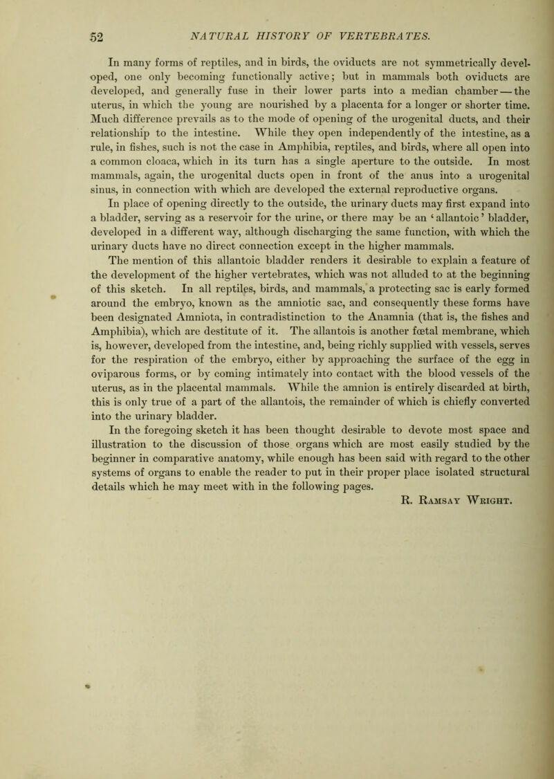 In many forms of rejxtiles, and in birds, the oviducts are not symmetrically devel- oped, one only becoming functionally active; but in mammals both oviducts are developed, and generally fuse in their lower parts into a median chamber — the uterus, in which the young are nourished by a placenta for a longer or shorter time. Much difference prevails as to the mode of opening of the urogenital ducts, and their relationship to the intestine. While they open independently of the intestine, as a rule, in fishes, such is not the case in Amphibia, rejxtiles, and birds, where all open into a common cloaca, which in its turn has a single aperture to the outside. In most mammals, again, the urogenital ducts open in front of the anus into a urogenital sinus, in connection with which are developed the external reproductive organs. In place of opening directly to the outside, the urinary ducts may first expand into a bladder, serving as a reservoir for the urine, or there may be an ‘allantoic’ bladder, developed in a different way, although discharging the same function, with which the urinary ducts have no direct connection except in the higher mammals. The mention of this allantoic bladder renders it desirable to explain a feature of the development of the higher vertebrates, which was not alluded to at the beginning of this sketch. In all reptiles, birds, and mammals, a protecting sac is early fox-med around the embryo, known as the amniotic sac, and consequently these foi'rns have been designated Amniota, in conti-adistinction to the Anamnia (that is, the fishes and Amphibia), which are destitute of it. The allantois is another foetal membrane, which is, however, developed from the intestine, and, being richly supplied with vessels, serves for the respiration of the embryo, either by approaching the surface of the egg in oviparous fonns, or by coming intimately into contact with the blood vessels of the uterus, as in the placental mammals. While the amnion is entii-ely discarded at birth, this is only true of a part of the allantois, the remainder of which is chiefly converted into the urinary bladder. In the foregoing sketch it has been thought desirable to devote most space and illustration to the discussion of those organs which are most easily studied by the beginner in comparative anatomy, while enough has been said with regal'd to the other systems of organs to enable the reader to put in their proper place isolated structural details which he may meet with in the following pages. R. Ramsay Weight.