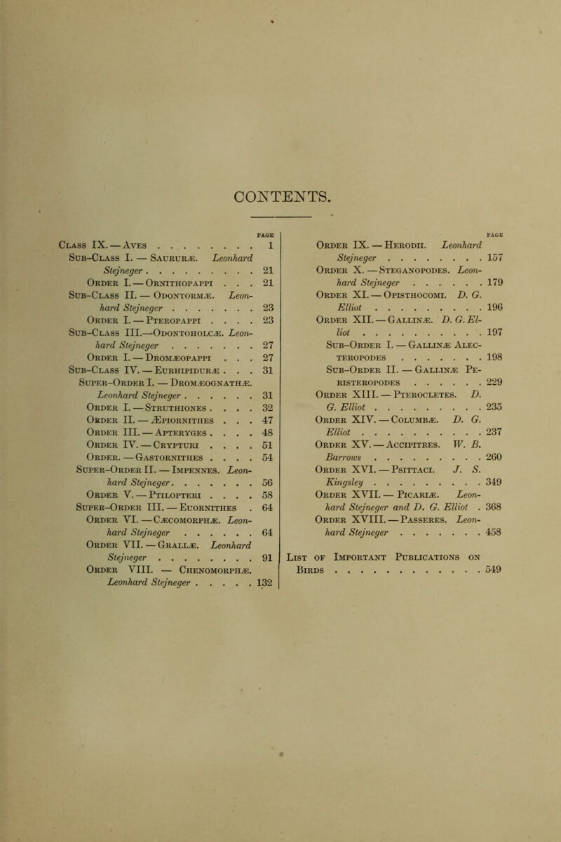 CONTENTS 91 Order VII. — Grall.e. Leonhard Stejneger Order VIII. — Chenomorpile. Leonhard Stejneger 132 Class IX. — Aves 1 Order IX. — Herodii. Leonhard Sub-Class I. — Saurur^e. Leonhard Stejneger 157 Stejneger 21 Order X. — Steganopodes. Leon- Order I. — Ornithopappi . . • 21 hard Stejneger 179 Sub-Class II. — Odontorm.e. Leon- Order XI. — Opisthocomi. D. G. hard Stejneger .... 23 Elliot 196 Order I. — Pteropappi . . • • 23 Order XII. — Galling. D. G. El- Sub-Class III.—Odontoiiolc.e. Leon- Hot 197 hard Stejneger .... 27 Sub-Order I. — Gallin.e Alec- Order I. — Drom.eopappi • • . 27 teropodes 198 Sub-Class IV. — Eurhipiduras ... 31 Sub-Order II. — Gallin.e Pe- Super-Order I. — I)rom.eognatile. RISTEROPODES 229 Leonhard Stejneger . . . 31 Order XIII. — Pterocletes. D. Order I. — Struthiones . ... 32 G. Elliot 235 Order II. — .ZEpiornithes ... 47 Order XIV. — Columb/e. D. G. Order III. — Apteryges . ... 48 Elliot 237 Order IV. — Crypturi . • • • 51 Order XV. — Accipitres. W. B. Order.—Gastornithes . ... 54 Barrows 260 Super-Order II. — Impennes. Leon- Order XVI. — Psittaci. J. S. hard Stejneger. . . . 56 Kingsley 349 Order V. — Ptilopteri . . . . 58 Order XVII. — Picarle. Leon- Super-Order III. — Euornithes 64 hard Stejneger and D. G. Elliot . 368 Order VI.—C.ecomorpiee. Leon- Order XVIII.—Passeres. Leon- hard Stejneger . . . 64 hard Stejneger 458 List of Important Publications on Birds 549