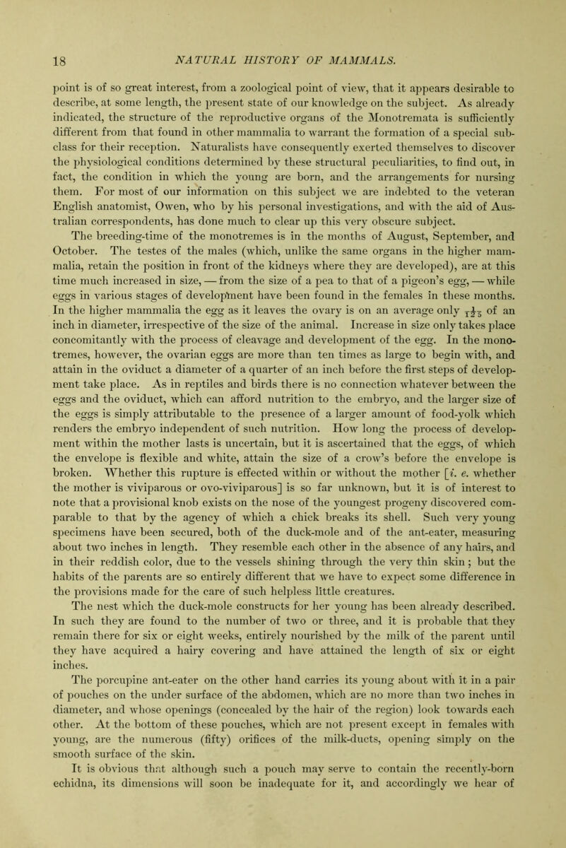 point is of so great interest, from a zoological point of view, that it appears desirable to describe, at some length, the present state of our knowledge on the subject. As already- indicated, the structure of the reproductive organs of the Monotremata is sufficiently different from that found in other mammalia to warrant the formation of a special sub- class for their reception. Naturalists have consequently exerted themselves to discover the physiological conditions determined by these structural peculiarities, to find out, in fact, the condition in which the young are born, and the arrangements for nursing them. For most of our information on this subject we are indebted to the veteran English anatomist, Owen, who by his personal investigations, and with the aid of Aus- tralian correspondents, has done much to clear up this very obscure subject. The breeding-time of the monotremes is in the months of August, September, and October. The testes of the males (which, unlike the same organs in the higher mam- malia, retain the position in front of the kidneys where they are developed), are at this time much increased in size, — from the size of a pea to that of a pigeon’s egg, — while eggs in various stages of develop'ment have been found in the females in these months. In the higher mammalia the egg as it leaves the ovary is on an average only T£3 of an inch in diameter, irrespective of the size of the animal. Increase in size only takes place concomitantly with the process of cleavage and development of the egg. In the mono- tremes, however, the ovarian eggs are more than ten times as large to begin with, and attain in the oviduct a diameter of a quarter of an inch before the first steps of develop- ment take place. As in reptiles and birds there is no connection whatever between the eggs and the oviduct, which can afford nutrition to the embryo, and the larger size of the eggs is simply attributable to the presence of a larger amount of food-yolk which renders the embryo independent of such nutrition. How long the process of develop- ment within the mother lasts is uncertain, but it is ascertained that the eggs, of which the envelope is flexible and white, attain the size of a crow’s before the envelope is broken. Whether this rupture is effected within or without the mother [i. e. whether the mother is viviparous or ovo-viviparous] is so far unknown, but it is of interest to note that a provisional knob exists on the nose of the youngest progeny discovered com- parable to that by the agency of which a chick breaks its shell. Such very young specimens have been secured, both of the duck-mole and of the ant-eater, measuring about two inches in length. They resemble each other in the absence of any hairs, and in their reddish color, due to the vessels shining through the very thin skin ; but the habits of the parents are so entirely different that we have to expect some difference in the provisions made for the care of such helpless little creatures. The nest which the duck-mole constructs for her young has been already described. In such they are found to the number of two or three, and it is probable that they remain there for six or eight weeks, entirely nourished by the milk of the parent until they have acquired a hairy covering and have attained the length of six or eight inches. The porcupine ant-eater on the other hand carries its young about with it in a pair of pouches on the under surface of the abdomen, which are no more than two inches in diameter, and whose openings (concealed by the hair of the region) look towards each other. At the bottom of these pouches, which are not present except in females with young, are the numerous (fifty) orifices of the milk-ducts, opening simply on the smooth surface of the skin. It is obvious that although such a pouch may serve to contain the recently-born echidna, its dimensions will soon be inadequate for it, and accordingly we hear of