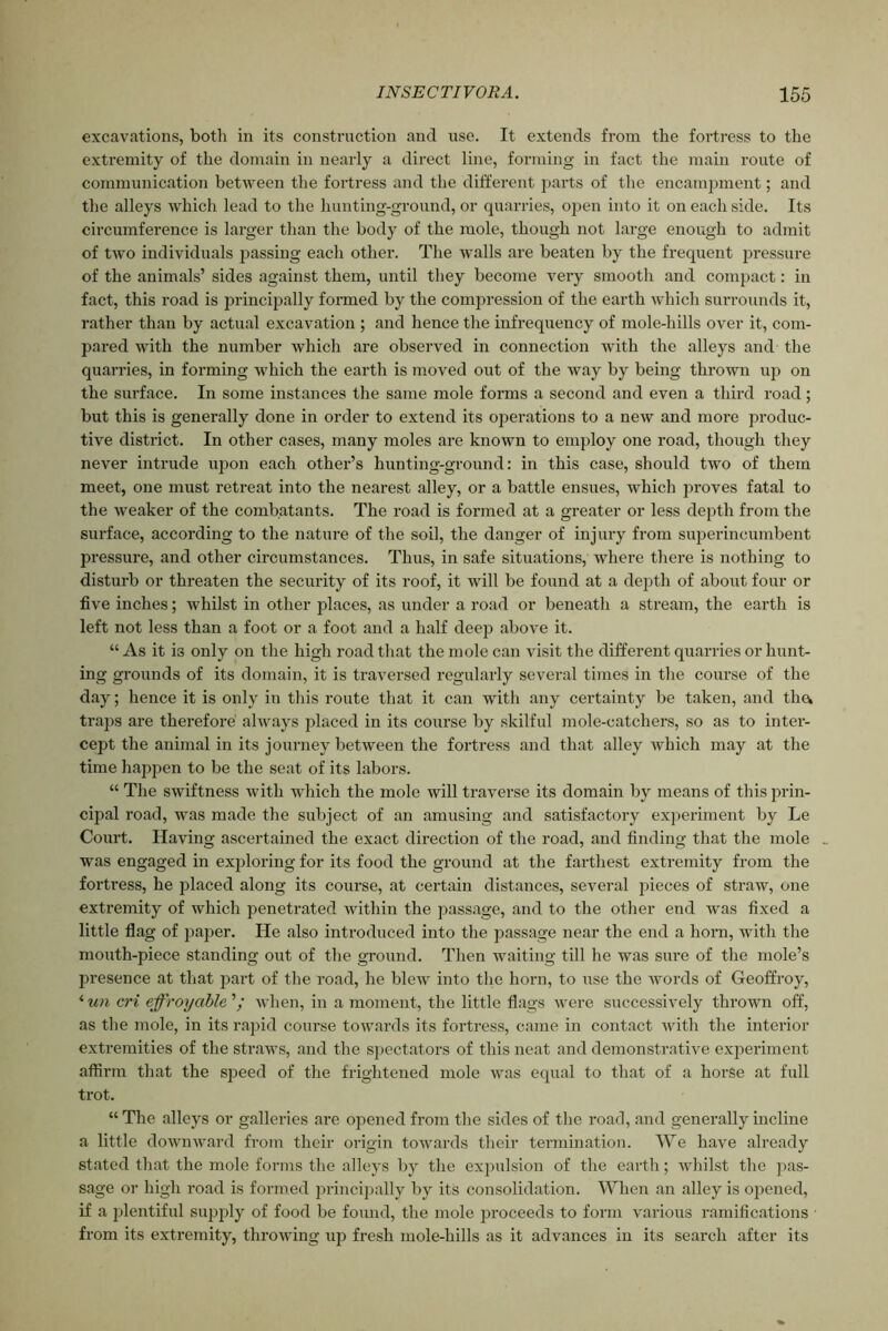 excavations, both in its construction and use. It extends from the fortress to the extremity of the domain in nearly a direct line, forming in fact the main route of communication between the fortress and the different parts of the encampment; and the alleys which lead to the hunting-ground, or quarries, open into it on each side. Its circumference is larger than the body of the mole, though not large enough to admit of two individuals passing each other. The walls are beaten by the frequent pressure of the animals’ sides against them, until they become very smooth and compact: in fact, this road is principally formed by the compression of the earth which surrounds it, rather than by actual excavation ; and hence the infrequency of mole-hills over it, com- pared with the number which are observed in connection with the alleys and the quarries, in forming which the earth is moved out of the way by being thrown up on the surface. In some instances the same mole forms a second and even a third road; but this is generally done in order to extend its operations to a new and more produc- tive district. In other cases, many moles are known to employ one road, though they never intrude upon each other’s hunting-ground: in this case, should two of them meet, one must retreat into the nearest alley, or a battle ensues, which proves fatal to the weaker of the combatants. The road is formed at a greater or less depth from the surface, according to the nature of the soil, the danger of injury from superincumbent pressure, and other circumstances. Thus, in safe situations, where there is nothing to disturb or threaten the security of its roof, it will be found at a depth of about four or five inches; whilst in other places, as under a road or beneath a stream, the earth is left not less than a foot or a foot and a half deep above it. “ As it is only on the high road that the mole can visit the different quarries or hunt- ing grounds of its domain, it is traversed regularly several times in the course of the day; hence it is only in this route that it can witli any certainty be taken, and tlia traps are therefore always placed in its course by skilful mole-catchers, so as to inter- cept the animal in its journey between the fortress and that alley which may at the time happen to be the seat of its labors. “ The swiftness with which the mole will traverse its domain by means of this prin- cipal road, was made the subject of an amusing and satisfactory experiment by Le Court. Having ascertained the exact direction of the road, and finding that the mole _ was engaged in exploring for its food the ground at the farthest extremity from the fortress, he placed along its course, at certain distances, several pieces of straw, one extremity of which penetrated within the passage, and to the other end was fixed a little flag of paper. He also introduced into the passage near the end a horn, with the mouth-piece standing out of the ground. Then waiting till he was sure of the mole’s presence at that part of the road, he blew into the horn, to use the words of Geoffroy, <un cri effroycible’’; when, in a moment, the little flags were successively thrown off, as the mole, in its rapid course towards its fortress, came in contact with the interior extremities of the straws, and the spectators of this neat and demonstrative experiment affirm that the speed of the frightened mole was equal to that of a horse at full trot. “ The alleys or galleries are opened from the sides of the road, and generally incline a little downward from their origin towards their termination. We have already stated that the mole forms the alleys by the expulsion of the earth; whilst the pas- sage or high road is formed principally by its consolidation. When an alley is opened, if a plentiful supply of food be found, the mole proceeds to form various ramifications from its extremity, throAving up fresh mole-hills as it advances in its search after its