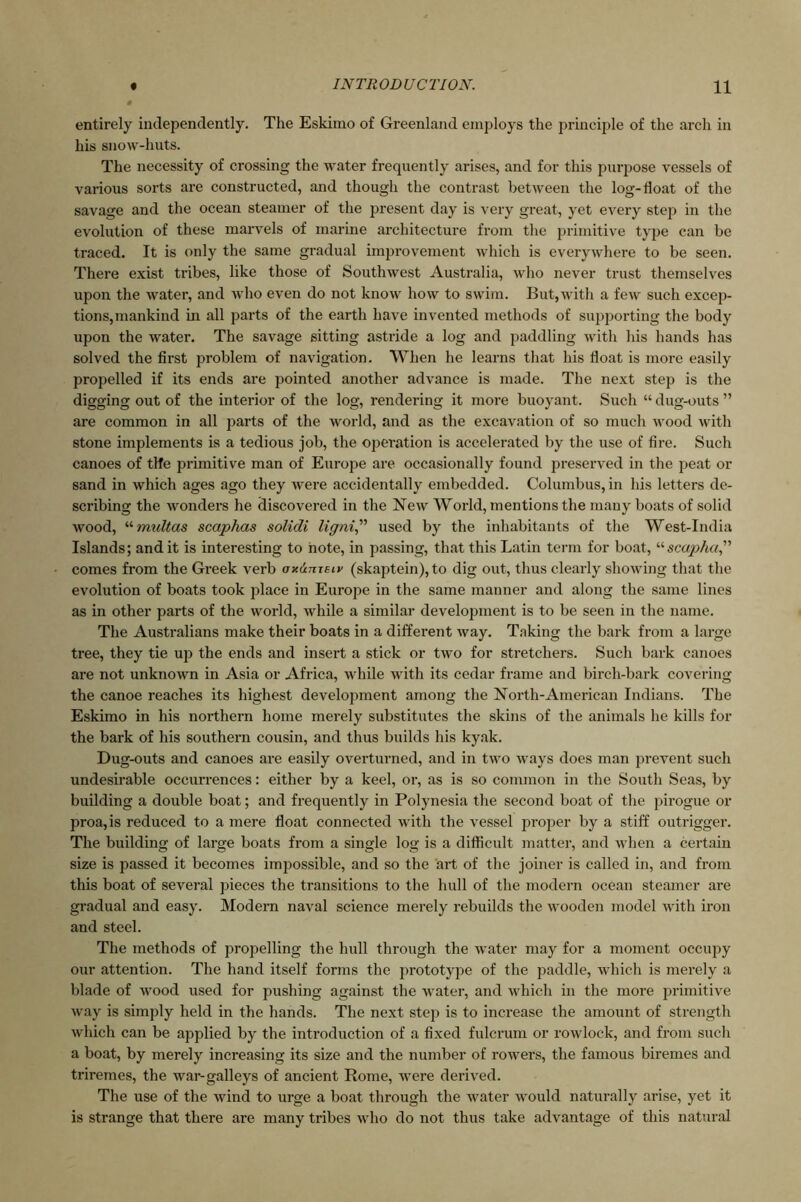 entirely independently. The Eskimo of Greenland employs the principle of the arch in his snow-huts. The necessity of crossing the water frequently arises, and for this purpose vessels of various sorts are constructed, and though the contrast between the log-float of the savage and the ocean steamer of the present day is very great, yet every stej) in the evolution of these marvels of marine architecture from the primitive type can be traced. It is only the same gradual improvement which is everywhere to be seen. There exist tribes, like those of Southwest Australia, who never trust themselves upon the water, and who even do not know how to swim. But,with a few such excep- tions,mankind in all parts of the earth have invented methods of su2)porting the body upon the water. The savage sitting astride a log and paddling with his hands has solved the first problem of navigation. When he learns that his float is more easily propelled if its ends are jjointed another advance is made. The next step is the digging out of the interior of the log, rendering it more buoyant. Such “ dug-outs ” are common in all parts of the world, and as the excavation of so much wood wdth stone implements is a tedious job, the operation is accelerated by the use of fire. Such canoes of tlfe primitive man of Europe are occasionally found preserved in the j^eat or sand in which ages ago they w'ere accidentally embedded. Columbus, in his letters de- scribing the wonders he discovered in the New World, mentions the many boats of solid wood, '•'■multas scaphas solidi ligni^^ used by the inhabitants of the West-India Islands; and it is interesting to note, in passing, that this Latin term for boat, “sca/>/i«,” comes from the Greek verb axdmeiv (skaptein), to dig out, thus clearly showing that the evolution of boats took place in Europe in the same manner and along the same lines as in other parts of the world, while a similar development is to be seen in the name. The Australians make their boats in a different way. Taking the bark from a large tree, they tie up the ends and insert a stick or two for stretchers. Such bark canoes are not unknown in Asia or Africa, while with its cedar frame and birch-bark covering the canoe reaches its highest development among the North-American Indians. The Eskimo in his northern home merely substitutes the skins of the animals he kills for the bark of his southern cousin, and thus builds his kyak. Dug-outs and canoes are easily overturned, and in two ways does man prevent such undesirable occurrences: either by a keel, or, as is so common in the South Seas, by building a double boat; and frequently in Polynesia the second boat of tlie pirogue or proa,is reduced to a mere float connected with the vessel proj^er by a stiff outrigger. The building of large boats from a single log is a diflicult matter, and wlien a certain size is passed it becomes imjiossible, and so the art of the joiner is called in, and from this boat of several pieces the transitions to the hull of the modern ocean steamer are gi-adual and easy. Modern naval science merely rebuilds the wooden model with iron and steel. The methods of propelling the hull through the w'ater may for a moment occupy our attention. The hand itself forms the j>rototype of the paddle, which is merely a blade of wood used for pushing against the water, and which in the more jjrimitive way is simply held in the hands. The next step is to increase the amount of strength which can be applied by the introduction of a fixed fulcrum or rowlock, and from such a boat, by merely increasing its size and the number of rowers, the famous biremes and triremes, the war-galleys of ancient Rome, w^ere derived. The use of the wind to urge a boat through the water would naturally arise, yet it is strange that there are many tribes who do not thus take advantage of this natural