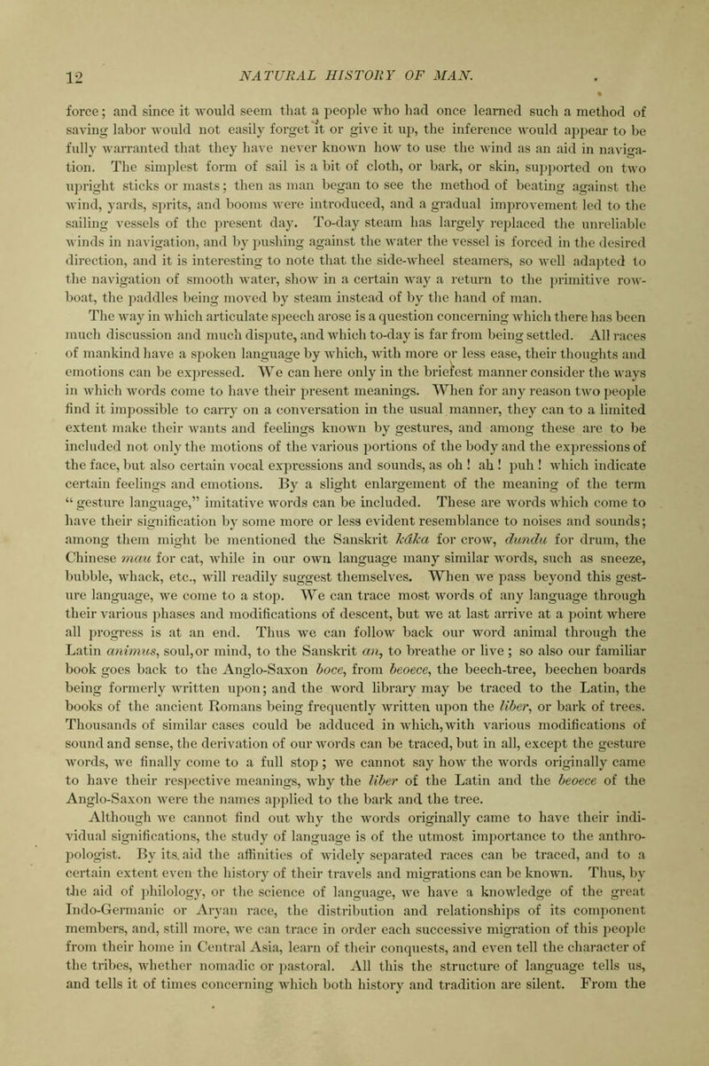 force; and since it -would seem that a people who had once learned such a method of saving labor would not easily forget it or give it up, the inference ivould appear to be fully warranted that they have never known how to use the wind as an aid in naviga- tion. The simplest form of sail is a bit of cloth, or bark, or skin, sujijiorted on two upright sticks or masts; then as man began to see the method of beating against tlie wind, yards, sjirits, and booms ivere introduced, and a gradual improvement led to the sailing vessels of the present day. To-day steam has largely replaced the unreliable winds in navigation, and by pushing against the water the vessel is forced in the desired direction, and it is interesting to note that the side-wheel steamers, so well adapted to tlie navigation of smooth Avater, shoAV in a certain Avay a return to the primitive roAV- boat, the paddles being moAmd by steam instead of by the hand of man. The Avay in AAdiich articulate sjieech arose is a question concerning Avhich there has been much discussion and much dispute, and Avhich to-day is far from being settled. All races of mankind have a spoken language by Avhich, Avith more or less ease, their thoughts and emotions can be expressed. We can here only in the briefest manner consider the Avays in Avhich words come to haA^e their present meanings. When for any reason tAvo people find it impossible to carry on a conA'^ersation in the usual manner, they can to a limited extent make their Avants and feelings knoAvn by gestures, and among these ai-e to be included not only the motions of the various portions of the body and the expressions of the face, but also certain vocal expressions and sounds, as oh ! ah ! puh ! Avhich itidicate certain feelings and emotions. By a slight enlargement of the meaning of the term “ gesture language,” imitative words can be included. These are Avords which come to have their signification by some more or less evident resemblance to noises and sounds; among them might be mentioned the Sanskrit kdka for croAV, dunclu for drum, the Chinese mau for cat, Avhile in our own language many similar AVords, such as sneeze, bubble, Avhack, etc., aauII readily suggest themselves. When Ave pass beyond this gest- nre language, Ave come to a stop. We can trace most Avords of any language through their various phases and modifications of descent, but we at last arrive at a point Avhere all progress is at an end. Thus Ave can folloAV back our word animal through the Latin animus, soul,or mind, to the Sanskrit an, to breathe or live; so also our familiar book goes back to the Anglo-Saxon boce, from beoece, the beech-tree, beechen boards being formerly Avritten upon; and the word library may be traced to the Latin, the books of the ancient Romans being frequently Avritten upon the liber, or bark of trees. Thousands of similar cases could be adduced in Avhich,Avith various modifications of sound and sense, the derivation of our Avords can be traced, but in all, except the gesture Avords, Ave finally come to a full stop ; we cannot say hoAV the Avords originally came to have their resjAective meanings, Avhy the liber of the Latin and the beoece of the Anglo-Saxon Avere the names applied to the bark and the tree. Although Ave cannot find out Avhy the words originally came to have their indi- vidual significations, the study of language is of the utmost importance to the anthro- pologist. By its. aid the affinities of Avidely separated races can be traced, and to a certain extent even the history of their travels and migrations can be knoum. Thus, by the aid of jjhilology, or the science of language, Ave have a knowledge of the great Indo-Germanic or Aryan race, the distribution and relationships of its component members, and, still more, Ave can trace in order each successive migration of this people from their home in Central Asia, learn of their conquests, and even tell the character of the tribes, Avhether nomadic or pastoral. All this the structure of language tells us, and tells it of times concerning which both history and tradition are silent. From the