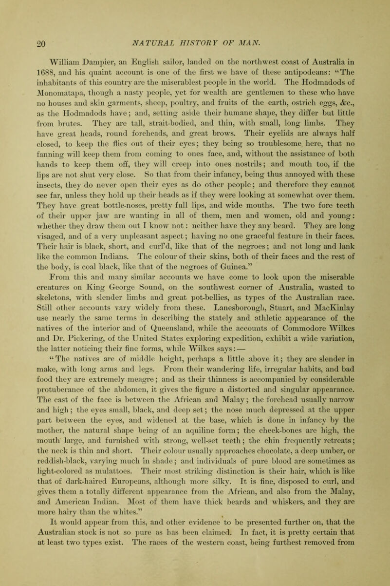 William Dami^ier, an English sailor, landed on the northwest coast of Australia in 1688, and his quaint account is one of the first we have of these antipodeans: “The inhabitants of this country are the miserablest people in the world. The Hodmadods of Monomatapa, though a nasty people, yet for wealth are gentlemen to these who have no houses and skin garments, sheep, poultry, and fruits of the earth, ostrich eggs, &c., as the Hodmadods have; and, setting aside their humane shajje, they differ but little from brutes. They are tall, strait-bodied, and thin, with small, long limbs. Tliey have great heads, round foreheads, and great brows. Their eyelids are always half closed, to keep the flies out of their eyes; they being so troublesome here, that no fanning will keep them from coming to ones face, and, without the assistance of both hands to keep them off, they will creej) into ones nostrils; and mouth too, if the lips are not shut very close. So tliat from their infancy, being thus annoyed with these insects, they do never open their eyes as do other people; and therefore they cannot see far, unless they hold up their heads as if they were looking at somewhat over them. They have great bottle-noses, pretty full lips, and wide mouths. The two fore teeth of their upper jaw are wanting in all of them, men and women, old and young: whether they draw them out I know not: neither have they any beard. They are long visaged, and of a very unpleasant asjject; having no one graceful feature in their faces. Their hair is black, short, and curl’d, like that of the negroes; and not long and lank like the common Indians. The colour of their skins, both of their faces and the rest of the body, is coal black, like that of the negroes of Guinea.” From this and many similar accounts we have come to look upon the miserable creatures on King George Sound, on the southwest corner of Australia, wasted to skeletons, with slender limbs and great pot-bellies, as types of the Australian race. Still other accounts vary widely from these. Lanesborough, Stuart, and MacKinlay use nearly the same terms in describing the stately and athletic appearance of the natives of the interior and of Queensland, while the accounts of Commodore Wilkes and Dr. Pickering, of the United States exploring expedition, exhibit a wide variation, the latter noticing their fine forms, while Wilkes says: — “ The natives are of middle height, perhaps a little above it; they are slender in make, with long arms and legs. From their wandering life, irregular habits, and bad food they are extremely meagre; and as their thinness is accompanied by considerable ]jrotuberance of the abdomen, it gives the figure a distorted and singular appearance. The cast of the face is between the African and Malay; the forehead usually narrow and high ; the eyes small, black, and deep set; the nose much depressed at the upper part between the eyes, and widened at the base, which is done in infancy by the mother, the natural shape being of an aquiline form; tbe cheek-bones are high, the mouth large, and furnished with strong, well-set teeth; the chin frequently retreats; the neck is thin and short. Their colour usually ap])roaches chocolate, a deej) umber, or reddish-black, varying much in shade; and individuals of pure blood are sometimes as light-colored as mulattoes. Their most striking distinction is their hair, which is like that of dark-haired Europeans, although more silky. It is fine, disposed to curl, and gives them a totally different appearance from the African, and also from the Malay, and American Indian. Most of them have thick beards and whiskers, and they are more hairy than the whites.” It would appear from this, and other evidence to be presented further on, that the Australian stock is not so ]>ure as has been claimed. In fact, it is pretty certain that at least two types exist. The races of the western coast, being furthest removed from