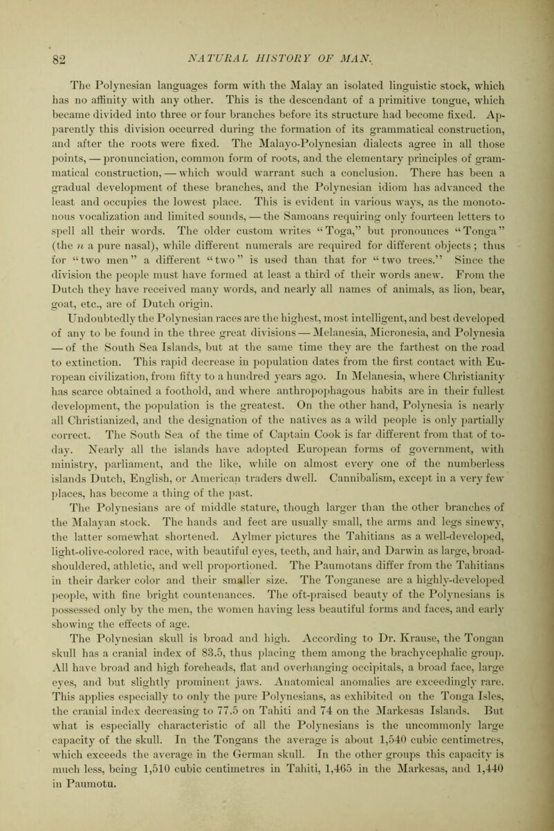 Tlie Polynesian languages form with the Malay an isolated linguistic stock, which has no affinity with any other. This is the descendant of a primitive tongue, which became divided into three or four branches before its structure had become fixed. Ap- parently this division occurred during the formation of its grammatical construction, and after the roots were fixed. The Malayo-Polynesian dialects agree in all those ])oints, — pronunciation, common form of roots, and the elementary principles of gram- matical construction, — which would warrant such a conclusion. There has been a gradual development of these branches, and the Polynesian idiom has advanced the least and occupies the lowest place. Tliis is evident in various ways, as the monoto- nous vocalization and limited sounds, — the Samoans requiring only fourteen letters to spell all their words. The older custom writes “Toga,” but ))ronounces “Tonga” (the n a pure nasal), while different numerals are required for different objects ; thus for “two men” a different “two” is used than that for “two trees.” Since the division the peoi)le must have formed at least a third of their words anew. From the Dutch they have received many words, and nearly all names of animals, as lion, bear, goat, etc., are of Dutch origin. Undoubtedly the Polynesian races are the highest, most intelligent, and best developed of any to be found in the three great di\'isions — Melanesia, Micronesia, and Polynesia — of the South Sea Islands, but at the same time they are the farthest on the road to extinction. This rapid decrease in population dates from the first contact with Eu- ropean civilization, from fifty to a hundred years ago. In Melanesia, where Christianity has scarce obtained a foothold, and where anthropoi)hagous habits are in their fullest development, the population is the greatest. On the other hand, Polynesia is nearly all Christianized, and the designation of the natives as a wild people is only ])artially correct. The South Sea of the time of Captain Cook is far different from that of to- day. Nearly all the islands have adopted European forms of government, with ministry, parliament, and the like, while on almost every one of the numberless islands Dutch, English, or American traders dwell. Cannibalism, except in a very few ])laces, has become a thing of the past. The Polynesians are of middle stature, though larger than the other branches of the Malayan stock. The hands and feet are usually small, the arms and legs sinewy, the latter somewhat shortened. Aylmer j)ictures the Tahitians as a well-developed, lighholive-colored race, with beautiful eyes, teeth, and hair, and Darwin as large, broad- shouldered, athletic, and Avell proportioned. The Pauniotans differ from the Tahitians in their darker color and their smaller size. The Tonganese are a highly-developed people, with fine bright countenances. The oft-praised beauty of the Polynesians is jiossessed only by the men, the women having less beautiful forms and faces, and early showing the effects of age. The Polynesian skull is broad and high. According to Dr. Krause, the Tongan skull has a cranial index of 83.5, thus j)lacing them among the brachycephalic group. All have broad and high foreheads, flat and overhanging occipitals, a broad face, large eyes, and but slightly prominent jaws. Anatomical anomalies are exceedingly rare. This applies especially to only the jnire Polynesians, as exhibited on the Tonga Isles, the cranial index decreasing to 77.5 on Tahiti and 74 on the Markesas Islands. But what is especially characteristic of all the Polj’nesians is the uncommonly large capacity of the skull. In the Tongans the average is about 1,540 cubic centimetres, which exceeds the average in the German skull. In the other groups this capacity is much less, being 1,510 cubic centimetres in Tahiti, 1,465 in the Markesas, and 1,440 in Paumotu.