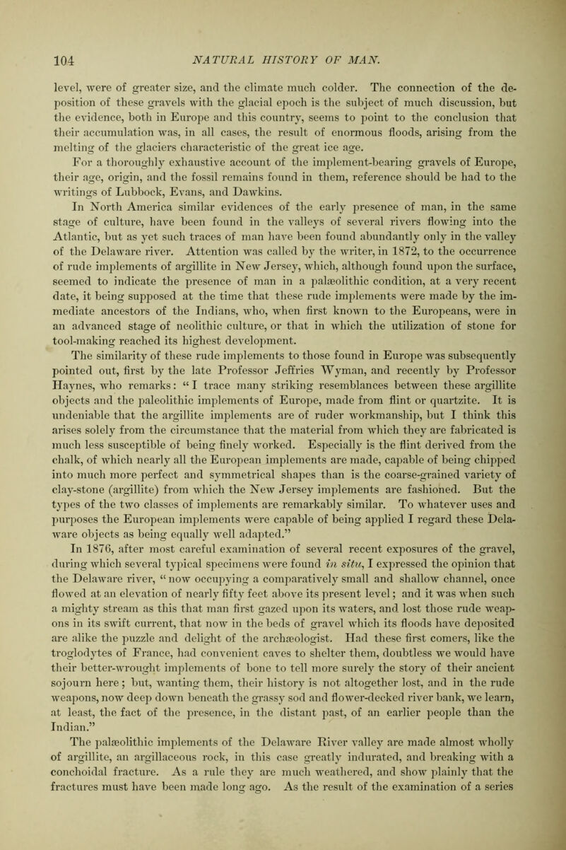 level, were of greater size, and the climate much colder. The connection of the de- position of these gravels with tlie glacial epoch is the subject of much discussion, but tlie evidence, both in Europe and this country, seems to jmint to the conclusion that their accumulation was, in all cases, the result of enormous floods, arising from the melting of the glaciers characteristic of the great ice age. For a thoroughly exhaustive account of the implement-bearing gravels of Europe, their age, origin, and the fossil remains found in them, reference should be had to the writings of Lubbock, Evans, and Dawkins. In North America similar evidences of the early presence of man, in the same stage of culture, have been found in the valleys of several rivers flowing into the Atlantic, but as yet such traces of man have been found abundantly only in the valley of the Delaware river. Attention was called by the writer, in 1872, to the occuri-ence of rude implements of argillite in New Jersey, which, although found upon the surface, seemed to indicate the presence of man in a palaeolithic condition, at a very recent date, it being supposed at the time that these rude implements were made by the im- mediate ancestors of the Indians, who, when fii'st known to the Europeans, were in an advanced stage of neolithic culture, or that in which the utilization of stone for tool-making reached its highest development. The similarity of these rude implements to those found in Europe was subsequently pointed out, first by the late Professor Jeffries Wyman, and recently by Professor Haynes, who remarks: “ I trace many striking resemblances between these argillite objects and the j^aleolithic implements of Europe, made from flint or quartzite. It is ixndeniable that the argillite implements are of ruder workmanship, but I think this arises solely from the circumstance that the material from which they are fabricated is much less susceptible of being finely worked. Especially is the flint derived from the chalk, of which nearly all the European implements are made, capable of being chipped into much more perfect and symmetrical shapes than is the coarse-grained variety of clay-stone (argillite) from which the New Jersey implements are fashioned. But the types of the two classes of implements are remarkably similar. To whatever uses and purposes the European implements were capable of being applied I regard these Dela- ware objects as being equally well adapted.” In 1876, after most careful examination of several recent exposures of the gravel, during which several typical specimens were found in situ., I expressed the opinion that the Delaware river, “ now occupying a comparatively small and shallow channel, once flowed at an elevation of nearly fifty feet above its present level; and it was when such a mighty stream as this that man first gazed upon its waters, and lost those rude weap- ons in its swift current, that now in the beds of gravel which its floods have dejiosited are alike the j^uzzle and delight of the archajologist. Had these first comers, like the troglodytes of France, had convenient caves to shelter them, doubtless we would have their better-xvrought implements of bone to tell more surely the story of their ancient sojourn here ; but, wanting them, their history is not altogether lost, and in the rude Aveapons, now deep down beneath the grassy sod and flower-decked river bank, we learn, at least, the fact of the ixresence, in the distant j^fist, of an earlier people than the Indian.” The palaeolithic implements of the DelaAvai'e RiAmr valley are made almost wholly of argillite, an argillaceous rock, in this case greatly indurated, and breaking with a conchoidal fracture. As a rule they are much weathered, and show plainly that the fractures must have been made long ago. As the result of the examination of a series