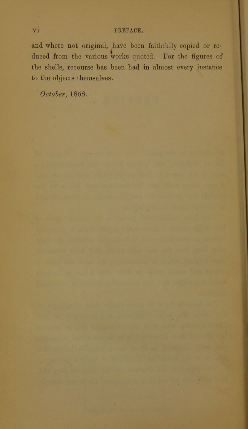 and where not original, have been faithfully copied or re- duced from the various works quoted. For the figures of the shells, recourse has been had in almost every instance to the objects themselves. October, 1858.