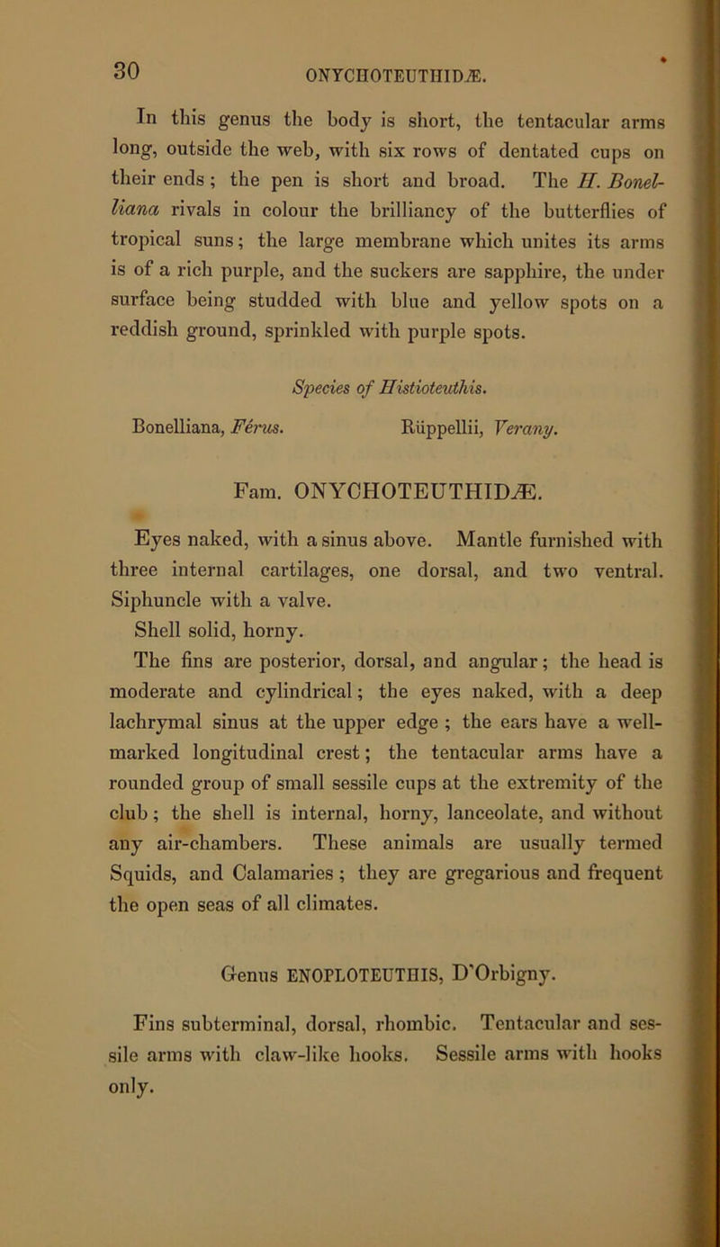 so In tliis genus the body is short, the tentacular arms long, outside the web, with six rows of dentated cups on their ends ; the pen is short and broad. The II. Bond- liana rivals in colour the brilliancy of the butterflies of tropical suns; the large membrane which unites its arms is of a rich purple, and the suckers are sapphire, the under surface being studded with blue and yellow spots on a reddish ground, sprinkled with purple spots. Species of Histioteutliis. Bonelliana, Ferns. Riippellii, Yerany. Fam. ONYCHOTEUTHIMh Eyes naked, with a sinus above. Mantle furnished with three internal cartilages, one dorsal, and two ventral. Siphuncle with a valve. Shell solid, horny. The fins are posterior, dorsal, and angular; the head is moderate and cylindrical; the eyes naked, with a deep lachrymal sinus at the upper edge ; the ears have a well- marked longitudinal crest; the tentacular arms have a rounded group of small sessile cups at the extremity of the club; the shell is internal, horny, lanceolate, and without any air-chambers. These animals are usually termed Squids, and Calamaries ; they are gregarious and frequent the open seas of all climates. Genus ENOPLOTEUTHIS, D'Orbigny. Fins subterminal, dorsal, rhombic. Tentacular and ses- sile arms with claw-like hooks. Sessile arms with hooks only.