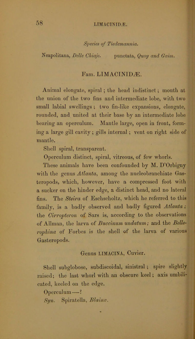 LIMACINIDA5. Species of Tieclemannia. Neapolitana, Delle Chiaje. punctata, Quoy and Gaim. Fam. LIMACINIDiE. Animal elongate, spiral ; the head indistinct; mouth at the union of the two fins and intermediate lobe, with two small labial swellings ; two fin-like expansions, elongate, rounded, and united at their base by an intermediate lobe bearing an operculum. Mantle large, open in front, form- ing a large gill cavity; gills internal; vent on right side of mantle. Shell spiral, transparent. Operculum distinct, spiral, vitreous, of few whorls. These animals have been confounded by M. D’Orbigny with the genus Atlanta, among the nucleobranchiate Gas- teropods, which, however, have a compressed foot with a sucker on the hinder edge, a distinct head, and no lateral fins. The Steira of Eschscholtz, which he referred to this family, is a badly observed and badly figured Atlanta ; the Cirropteron of Sars is, according to the observations of Allman, the larva of Buccinum undatum; and the Belle- rophina of Forbes is the shell of the larva of various Gasteropods. Genus LIMACINA, Cuvier. Shell subglobose, subdiscoidal, sinistral; spire slightly raised; the last whorl with an obscure keel; axis umbili- cated, keeled on the edge. Operculum—■? Syn. Spiratella, Blainv.