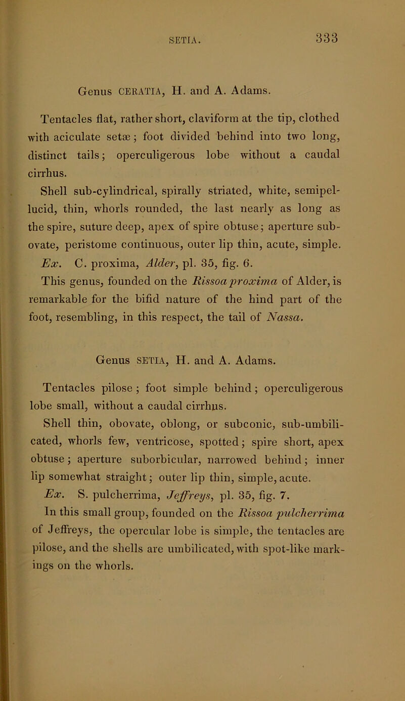 Genus CERATIA, H. and A. Adams. Tentacles flat, rather short, claviform at the tip, clothed with aciculate setae; foot divided behind into two long, distinct tails; operculigerous lobe without a caudal cirrhus. Shell sub-cylindrical, spirally striated, white, semipel- lucid, thin, whorls rounded, the last nearly as long as the spire, suture deep, apex of spire obtuse; aperture sub- ovate, peristome continuous, outer lip thin, acute, simple. Ex. C. proxima, Alder, pi. 35, fig. 6. This genus, founded on the Rissoa proxima of Alder, is remarkable for the bifid nature of the hind part of the foot, resembling, in this respect, the tail of Nassa. Genus SETIA, H. and A. Adams. Tentacles pilose ; foot simple behind; operculigerous lobe small, without a caudal cirrhus. Shell thin, obovate, oblong, or subconic, sub-umbili- cated, whorls few, ventricose, spotted; spire short, apex obtuse; aperture suborbicular, narrowed behind; inner lip somewhat straight; outer lip thin, simple, acute. Ex. S. pulcherrima, Jeffreys, pi. 35, fig. 7. In this small group, founded on the Rissoa pulcherrima of Jeffreys, the opercular lobe is simple, the tentacles are pilose, and the shells are umbilicated, with spot-like mark- ings on the whorls.