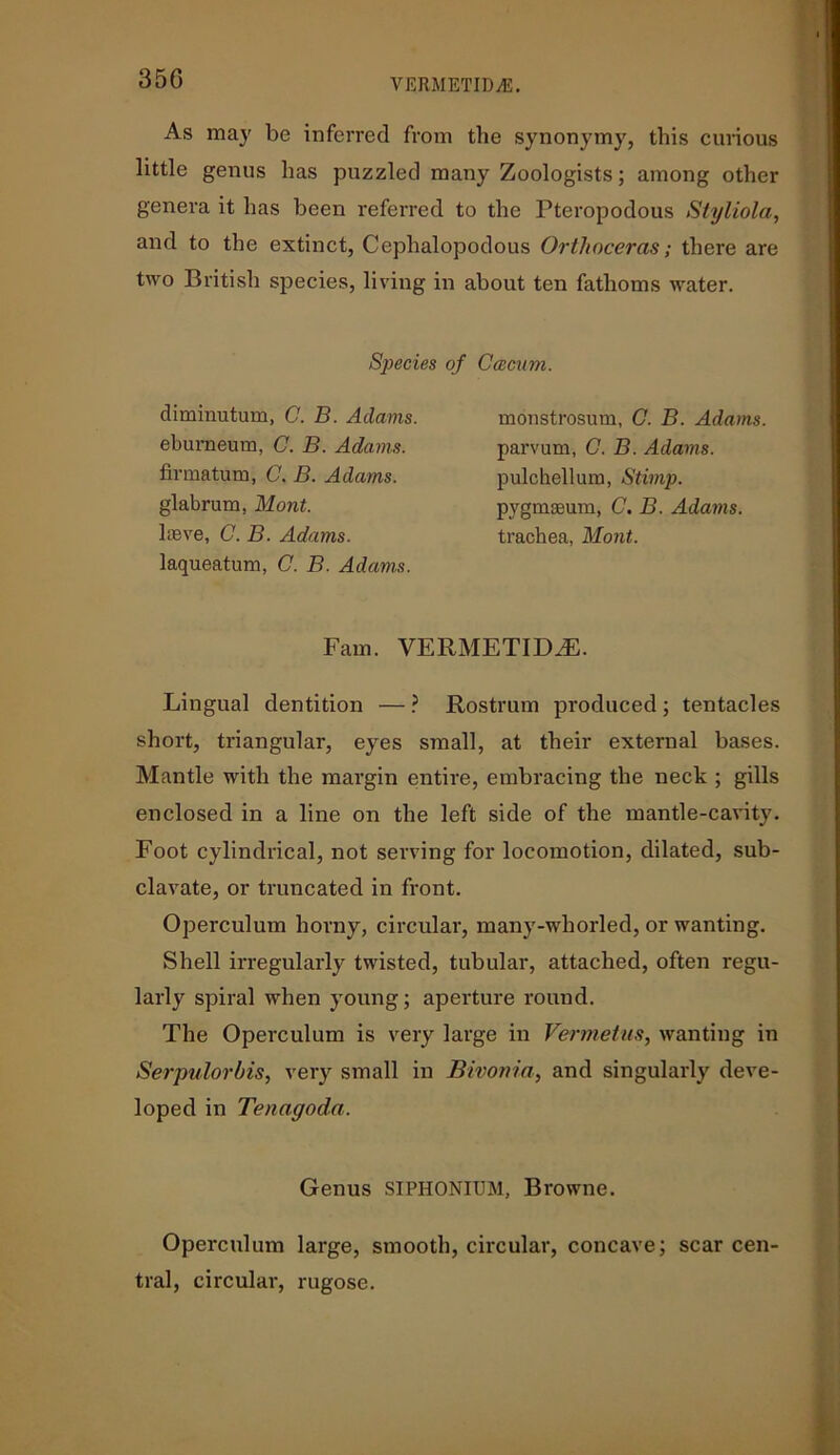 35G As may be inferred from the synonymy, this curious little genus has puzzled many Zoologists; among other genera it has been referred to the Pteropodous Styliola, and to the extinct, Cephalopodous Orthoceras; there are two British species, living in about ten fathoms water. Species of Ccecum. dimiuutum, C. B. Adams, eburneum, C. B. Adams. firmatum, C. B. Adams. glabrum, Mont. loeve, C. B. Adams. laqueatum, C. B. Adams. monstrosum, C. B. Adams parvum, G. B. Adams. pulchellura, Stimp. pygmgeum, C. B. Adams. trachea, Mont. Fam. VERMETIDiE. Lingual dentition — ? Rostrum produced ; tentacles short, triangular, eyes small, at their external bases. Mantle with the margin entire, embracing the neck ; gills enclosed in a line on the left side of the mantle-cavity. Foot cylindrical, not serving for locomotion, dilated, sub- clavate, or truncated in front. Operculum horny, circular, many-whorled, or wanting. Shell irregularly twisted, tubular, attached, often regu- larly spiral when young; aperture round. The Operculum is very large in Vermetus, wanting in Serpulorbis, very small in Bivonici, and singularly deve- loped in Tenagoda. Genus SIPHONIUM, Browne. Operculum large, smooth, circular, concave; scar cen- tral, circular, rugose.
