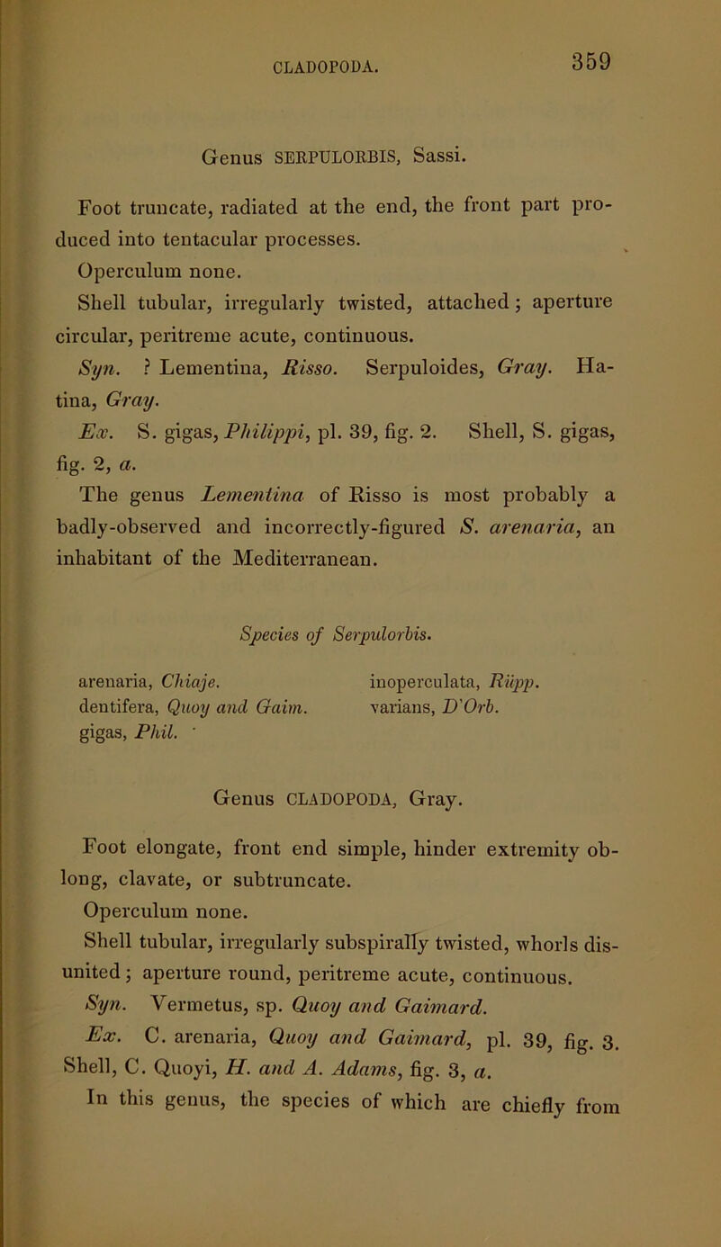 CLADOPODA. Genus SERPULORBIS, Sassi. Foot truncate, radiated at the end, the front part pro- duced into tentacular processes. Operculum none. Shell tubular, irregularly twisted, attached ; aperture circular, peritreme acute, continuous. Syn. ? Lementina, Risso. Serpuloides, Gray. Ha- tina, Gray. Ex. S. gigas, Philippi, pi. 39, fig. 2. Shell, S. gigas, fig. 2, a. The genus Lementina of Risso is most probably a badly-observed and incorrectly-figured S. arenaria, an inhabitant of the Mediterranean. Species of Serpulorbis. arenaria, Chiaje. inoperculata, Riipp. dentifera, Quay and Gaim. varians, D'Orb. gigas, Phil. ' Genus CLADOPODA, Gray. Foot elongate, front end simple, hinder extremity ob- long, clavate, or subtruncate. Operculum none. Shell tubular, irregularly subspirally twisted, whorls dis- united ; aperture round, peritreme acute, continuous. Syn. Vermetus, sp. Quoy and Gaimard. Ex. C. arenaria, Quoy and Gaimard, pi. 39, fig. 3. Shell, C. Quoyi, H. and A. Adams, fig. 3, a. In this genus, the species of which are chiefly from