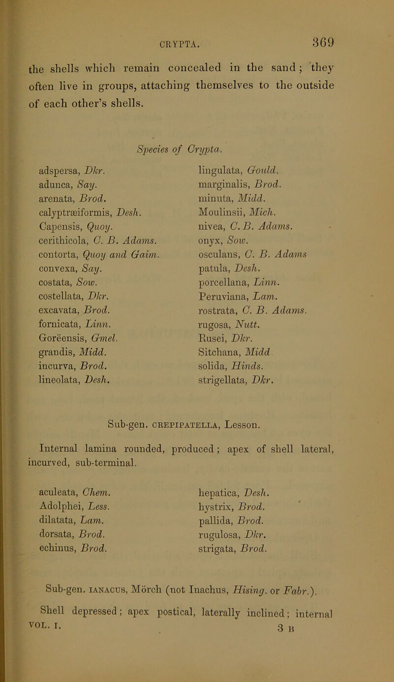 the shells which remain concealed in the sand; they often live in groups, attaching themselves to the outside of each other’s shells. Species of Grypta. adspersa, Dkr. adunca, Say. arenata, Brod. calyptraeiformis, Desk. Capensis, Quoy. cerithicola, C. B. Adams. contorta, Quoy and Gaim. convexa, Say. costata, Sow. costellata, Dkr. excavata, Brod. fornicata, Linn. Goreensis, Gmel. grandis, Midd. iucurva, Brod. lineolata, Desk. lingulata, Gould. marginalis, Brod. minuta, Midd. Moulinsii, Midi. nivea, C.B. Adams. onyx, Soiv. osculans, 0. B. Adams patula, Desh. porcellana, Linn. Peruviana, Lam. rostrata, C. B. Adams. rugosa, Nutt. Rusei, Dkr. S itch an a, Midd solida, Hinds. strigellata, Dkr. Sub-gen. crepipatella, Lesson. Internal lamina rounded, produced; apex of shell lateral, incurved, sub-terminal. aculeata, Cliem. Adolphei, Less. dilatata, Lam. dorsata, Brod. echinus, Brod. hepatica, Desh. hystrix, Brod. pallida, Brod. rugulosa, Dkr. strigata, Brod. Sub-gen. ianacus, Morch (not Inachus, Rising, or Fabr.). Shell depressed; apex postical, laterally inclined; internal VOL. I. 3 B