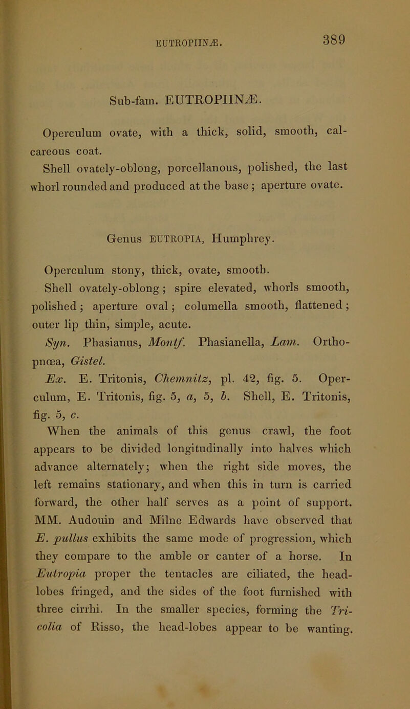 Sub-fain. EUTROPIINiE. Operculum ovate, with a thick, solid, smooth, cal- careous coat. Shell ovately-oblong, porcellanous, polished, the last whorl rounded and produced at the base; aperture ovate. Genus EUTROPIA, Humphrey. Operculum stony, thick, ovate, smooth. Shell ovately-oblong; spire elevated, whorls smooth, polished ; aperture oval; columella smooth, flattened ; outer lip thin, simple, acute. Syn. Phasianus, Montf. Phasianella, Lam. Ortho- pnoea, Gistel. Lx. E. Tritonis, Chemnitz, pi. 42, fig. 5. Oper- culum, E. Tritonis, fig. 5, a, 5, b. Shell, E. Tritonis, fig. 5, c. When the animals of this genus crawl, the foot appears to be divided longitudinally into halves which advance alternately; when the right side moves, the left remains stationary, and when this in turn is carried forward, the other half serves as a point of support. MM. Audouin and Milne Edwards have observed that E. pullus exhibits the same mode of progression, which they compare to the amble or canter of a horse. In Eutropia proper the tentacles are ciliated, the head- lobes fringed, and the sides of the foot furnished with three cirrhi. In the smaller species, forming the Tri- colia of Risso, the head-lobes appear to be wanting.