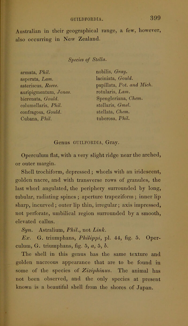 GUILDFORDIA. Australian in their geographical range, a few, however, also occurring in New Zealand. Species of Stella. armata, Phil. asperata, Lam. asteriscus, Reeve. auripigmentum, Jonas. bicrenata, Gould. columellaris, Phil. confragosa, Gould. Cubana, Phil. nobilis, Gray. laciniata, Gould. papillata, Pot. and Mich. rotularis, Lam. Spengleriana, Chem. stellaris, Gmel. stellata, Chem. tuberosa, Phil. Genus GUTLFORDIA, Gray. Operculum flat, with a very slight ridge near the arched, or outer margin. Shell trochiform, depressed; whorls with an iridescent, golden nacre, and with transverse rows of granules, the last whorl angulated, the periphery surrounded by long, tubular, radiating spines ; aperture trapeziform ; inner lip sharp, incurved; outer lip thin, irregular; axis impressed, not perforate, umbilical region surrounded by a smooth, elevated callus. Syn. Astralium, Phil., not Lirtlc. Ex. G. triumphans, Philippi, pi. 44, fig. 5. Oper- culum, G. triumphans, fig. 5, a, 5, h. The shell in this genus has the same texture and golden nacreous appearance that are to be found in some of the species of Ziziphinus. The animal has not been observed, and the only species at present known is a beautiful shell from the shores of Japan.