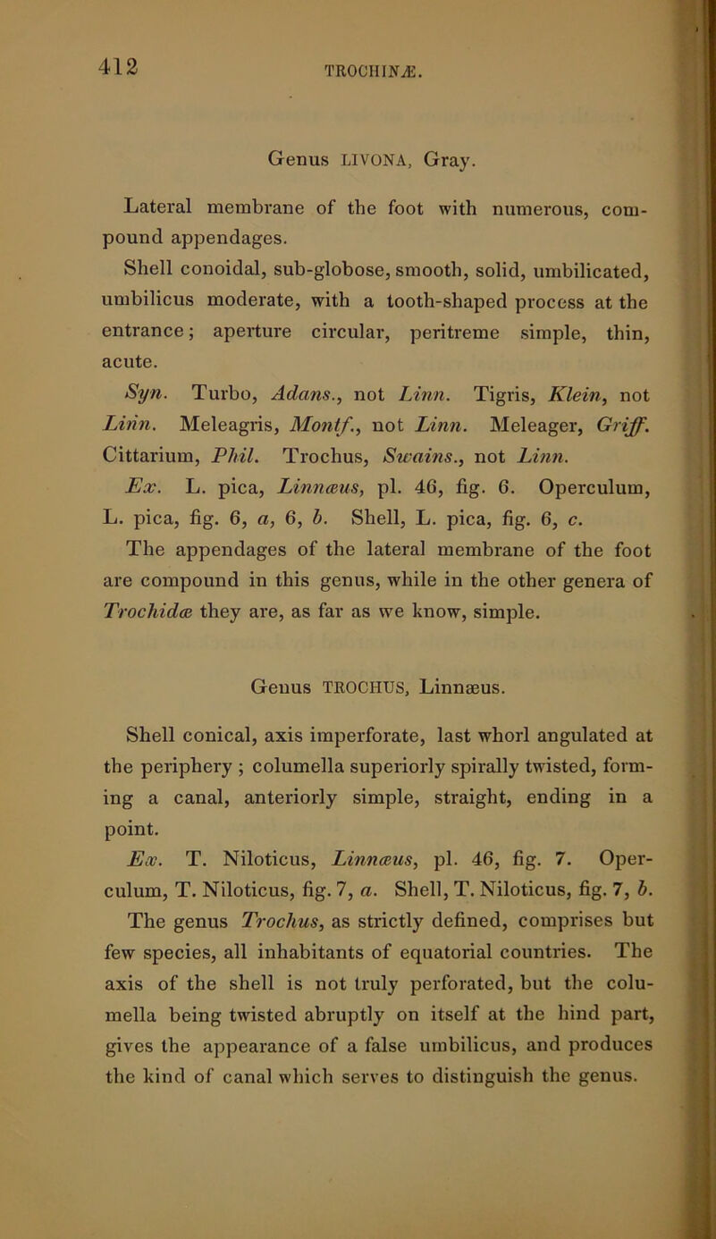 Genus LIVONA, Gray. Lateral membrane of the foot with numerous, com- pound appendages. Shell conoidal, sub-globose, smooth, solid, umbilicated, umbilicus moderate, with a tooth-shaped process at the entrance; aperture circular, peritreme simple, thin, acute. Syn. Turbo, Adans., not Linn. Tigris, Klein, not Linn. Meleagris, Mont/., not Linn. Meleager, Griff. Cittarium, Phil. Trochus, Swains., not Linn. Ex. L. pica, Linnaeus, pi. 40, fig. 6. Operculum, L. pica, fig. 6, a, 6, h. Shell, L. pica, fig. 6, c. The appendages of the lateral membrane of the foot are compound in this genus, while in the other genera of Trochidce they are, as far as we know, simple. Genus TROCHUS, Linnaeus. Shell conical, axis imperforate, last whorl angulated at the periphery ; columella superiorly spirally twisted, form- ing a canal, anteriorly simple, straight, ending in a point. Ex. T. Niloticus, Linnaeus, pi. 40, fig. 7. Oper- culum, T. Niloticus, fig. 7, a. Shell, T. Niloticus, fig. 7, h. The genus Trochus, as strictly defined, comprises but few species, all inhabitants of equatorial countries. The axis of the shell is not truly perforated, but the colu- mella being twisted abruptly on itself at the hind part, gives the appearance of a false umbilicus, and produces the kind of canal which serves to distinguish the genus.