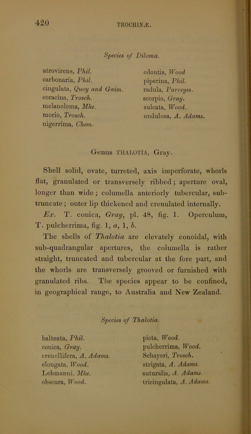 Species of Diloma. atrovirens, Phil. carbonaria, Phil. odontis, Wood piperina, Phil. radula, Parreyss scorpio, Gray. sulcata, Wood. cingulata, Quoy and Gaim. coracina, Trosch. melauoloma, Mke mono, Trosch. undulosa, A. Adams. nigerrima, Chem. Genus THALOTIA, Gray. Shell solid, ovate, turreted, axis imperforate, whorls flat, granulated or transversely ribbed; aperture oval, longer than wide ; columella anteriorly tubercular, sub- truncate ; outer lip thickened and crenulated internally. Ex. T. conica, Gray, pi. 48, fig. 1. Operculum, T. pulcherrima, fig. 1, «, 1, h. The shells of Thalotia are elevately conoidal, with sub-quadrangular apertures, the columella is rather straight, truncated and tubercular at the fore part, and the whorls are transversely grooved or furnished with granulated ribs. The species appear to be confined, in geographical range, to Australia and New Zealand. Species of Thalotia. balteata, Phil. conica, Gray. picta, Wood. crenellifera, A. Adams. pulcherrima, Wood. Schayeri, Trosch. elongata, Wood. Lehmanni, Mke obscura, Wood. strigata, A. Adams. suturalis, A. Adams. tricingulata, A. Adams.