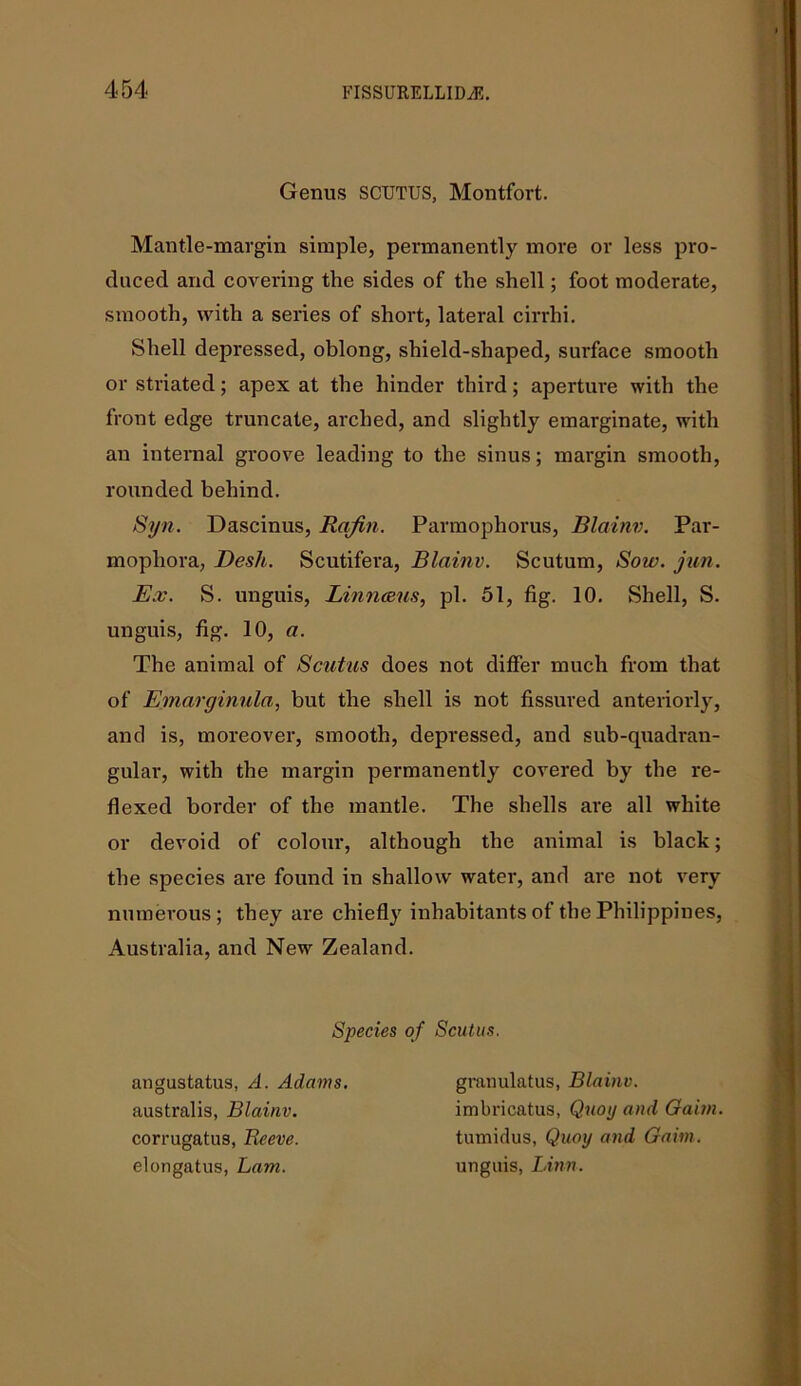 Genus SCUTUS, Montfort. Mantle-margin simple, permanently more or less pro- duced and covering the sides of the shell; foot moderate, smooth, with a series of short, lateral cirrhi. Shell depressed, oblong, shield-shaped, surface smooth or striated; apex at the hinder third; aperture with the front edge truncate, arched, and slightly emarginate, with an internal groove leading to the sinus; margin smooth, rounded behind. Syn. Dascinus, Rqfin. Parmophorus, Blainv. Par- mophora, Desk. Scutifera, Blainv. Scutum, Sow. jun. Ex. S. unguis, Linnceus, pi. 51, fig. 10. Shell, S. unguis, fig. 10, a. The animal of Scatus does not differ much from that of Emarginula, but the shell is not fissured anteriorly, and is, moreover, smooth, depressed, and sub-quadran- gular, with the margin permanently covered by the re- flexed border of the mantle. The shells are all white or devoid of colour, although the animal is black; the species are found in shallow water, and are not very numerous; they are chiefly inhabitants of the Philippines, Australia, and New Zealand. Species of Scutus. australis, Blainv. corrugatus, Reeve. elongatus, Lam. angustatus, A. Adams. gramilatus, Blainv. imbricatus, Quoij and Oaim. tumidus, Quay and Gaim. unguis, Linn.