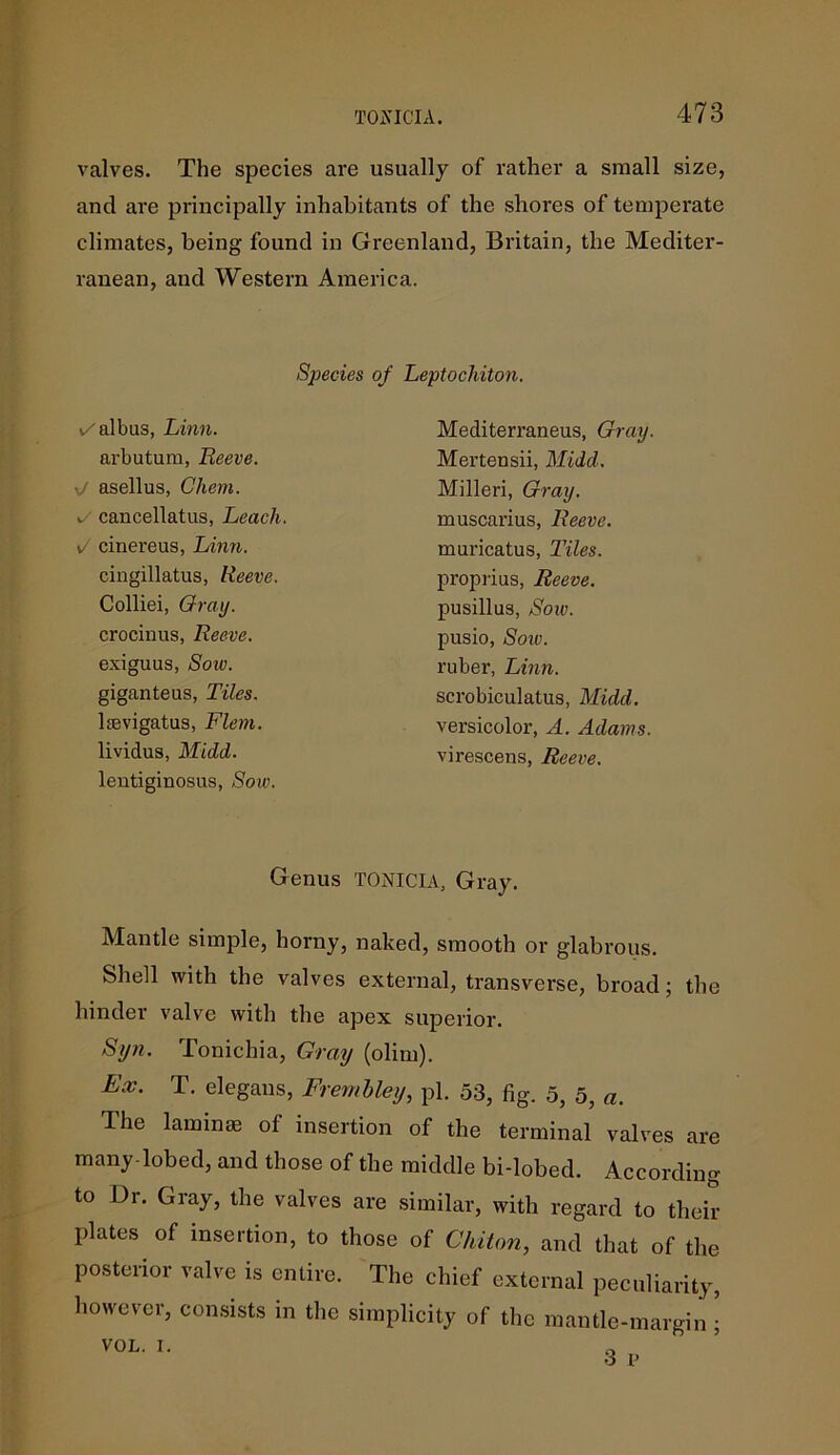 valves. The species are usually of rather a small size, and are principally inhabitants of the shores of temperate climates, being found in Greenland, Britain, the Mediter- ranean, and Western America. Species of Leptochiton. 1/ albas, Linn. arbutum, Reeve. • asellus, Chem. v/ cancellatus, Leach. cinereus, Linn. cingillatus, Reeve. Colliei, Gray. crocinus, Reeve. exiguus, Soiv. giganteus, Tiles. lsevigatus, Flem. lividus, Midd. lentiginosus, Sow. Mediterraneus, Gray. Merten sii, Midd. Milled, Gray. muscarius, Reeve. muricatus, Tiles. proprius, Reeve. pusillus, Sow. pusio, Soiv. ruber, Linn. scrobiculatus, Midd. versicolor, A. Adams. virescens, Reeve. Genus TONICIA, Gray. Mantle simple, horny, naked, smooth or glabrous. Shell with the valves external, transverse, broad; the hinder valve with the apex superior. Syn. Tonichia, Gray (olim). Ex. T. elegaus, Frembley, pi. 53, fig. 5, 5, a. The laminae of insertion of the terminal valves are many-lobed, and those of the middle bi-lobed. According to Dr. Gray, the valves are similar, with regard to their plates of insertion, to those of Chiton, and that of the posterior valve is entire. The chief external peculiarity, however, consists in the simplicity of the mantle-margin| VOL. I. 0 3 p