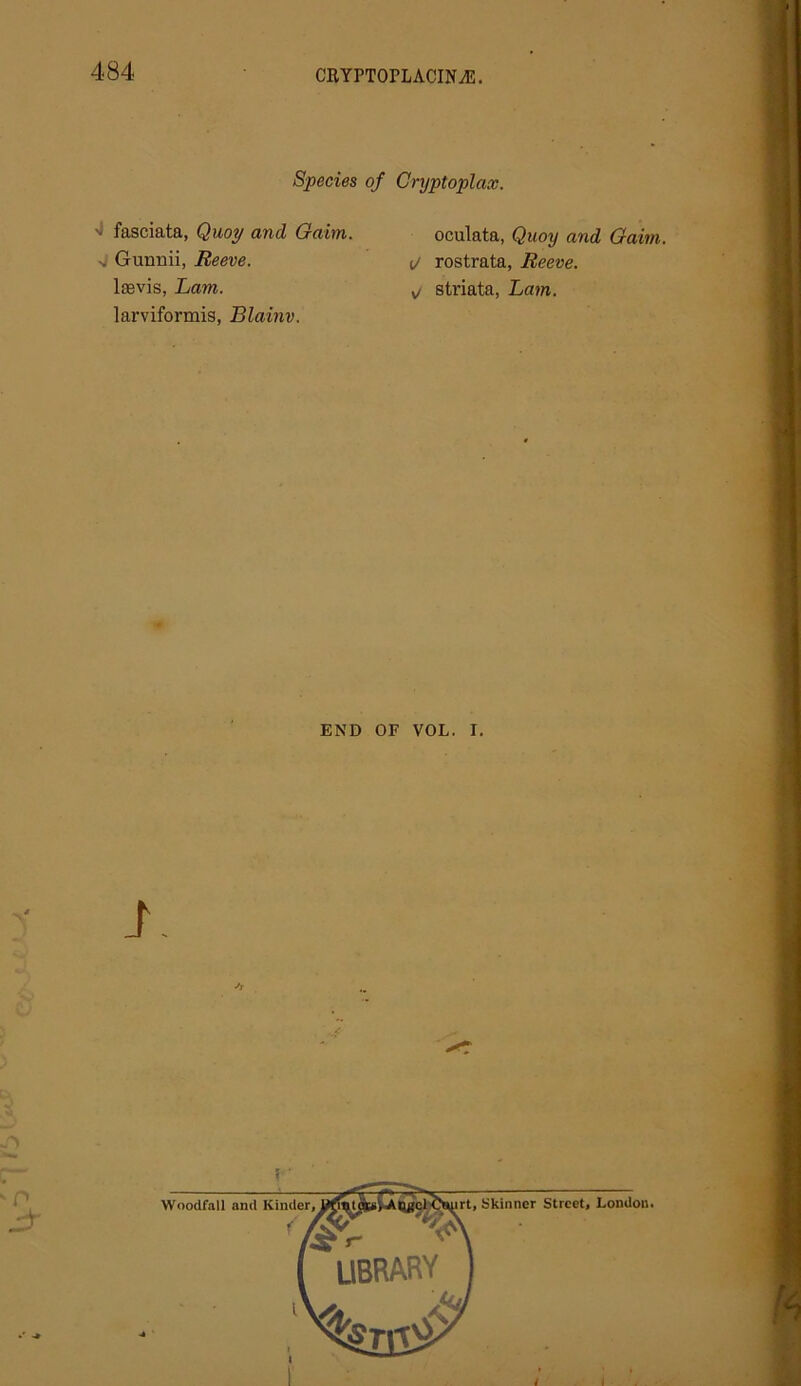 Species of Cryptoplax. >i fasciata, Quoy and Gaim. v Guunii, Reeve. lasvis, Lam. larviformis, Blainv. oculata, Quoy and Gaim. 1/ rostrata, Reeve, sj striata, Lam. END OF VOL. I. i