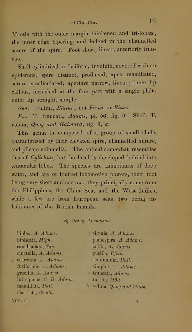 TORNATLVA. Mantle with the outer margin thickened and tri-lobate, the inner edge tapering, and lodged in the channelled suture of the spire. Foot short, linear, anteriorly trun- cate. Shell cylindrical or fusiform, involute, covered with an epidermis; spire distinct, produced, apex mamillated, suture canaliculated; aperture narrow, linear ; inner lip callous, furnished at the fore part with a single plait; outer lip straight, simple. Syn. Bullina, Blainv., not Ferns. or Risso. Ex. T. truncata, Adams, pi. 56, fig. 9. Shell, T. voluta, Quoy and Gaimard, fig. 9, a. This genus is composed of a group of small shells characterised by their elevated spire, channelled suture, and plicate columella. The animal somewhat resembles that of Gylichna, but the head is developed behind into tentacular lobes. The species are inhabitants of deep water, and are of limited locomotive powers, their foot being very short and narrow; they principally come from the Philippines, the China Sea, and the West Indies, while a few are from European seas, two being in- habitants of the British Islands. Species of Tornatina. biplex, A. Adams. biplicata, Migh. canaliculata, Say. cinctella, A. Adams. coarctata, A. Adams. fusiformis, A. Adams. gracilis, A. Adams. itifrequens, C. B. Adams. mamillata, Phil. obstricta, Gould. olivula, A. Adams. planospira, A. Adams. polita, A. Adams. pusilla, Pfeiff. seminulutn, Phil. simplex, A. Adams. V truncata, Adams. turrita, Moll. '> voluta, Quoy and Gaim. VOL. II. 1)