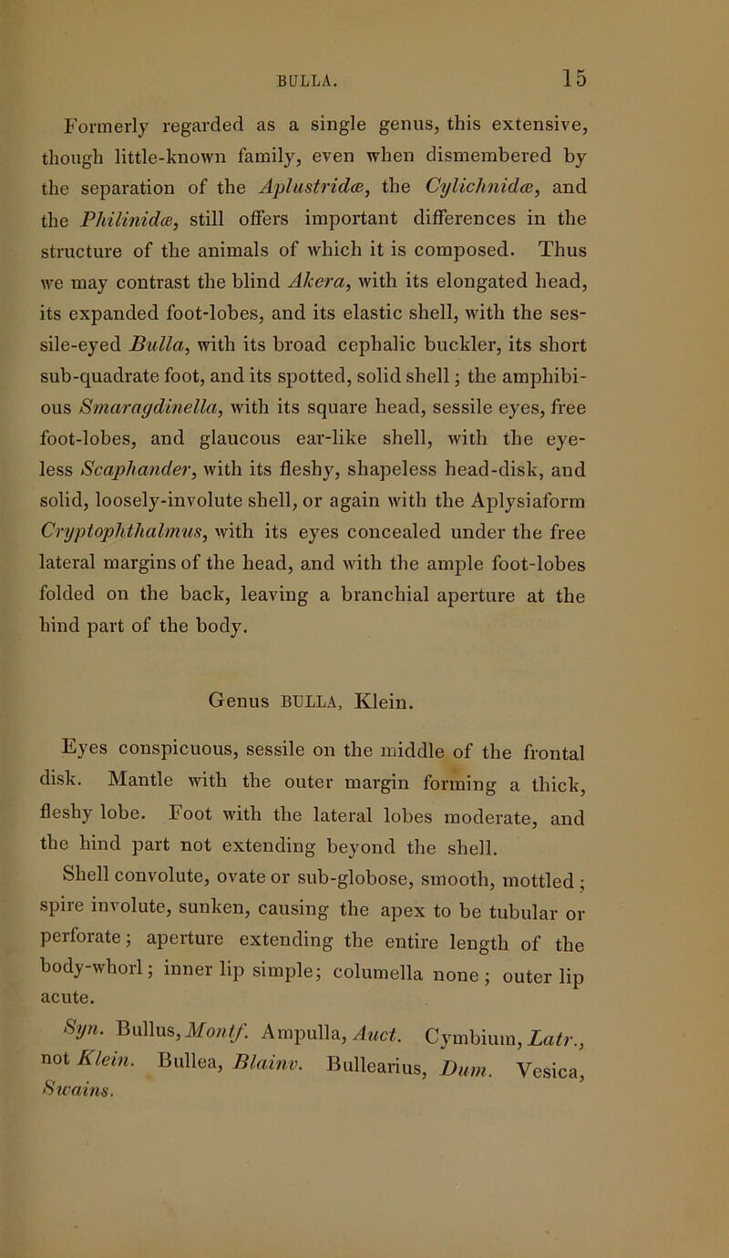 Formerly regarded as a single genus, this extensive, though little-known family, even when dismembered by the separation of the Aplustridce, the Cylichnidce, and the Philmidce, still offers important differences in the structure of the animals of which it is composed. Thus we may contrast the blind Akera, with its elongated head, its expanded foot-lobes, and its elastic shell, with the ses- sile-eyed Bulla, with its broad cephalic buckler, its short sub-quadrate foot, and its spotted, solid shell; the amphibi- ous Smaragdinella, with its square head, sessile eyes, free foot-lobes, and glaucous ear-like shell, with the eye- less Scaphander, with its fleshy, shapeless head-disk, and solid, loosely-involute shell, or again with the Aplysiaform Cryptophthalmus, with its eyes concealed under the free lateral margins of the head, and with the ample foot-lobes folded on the back, leaving a branchial aperture at the hind part of the body. Genus BULLA, Klein. Eyes conspicuous, sessile on the middle of the frontal disk. Mantle with the outer margin forming a thick, fleshy lobe. Foot with the lateral lobes moderate, and the hind part not extending beyond the shell. Shell convolute, ovate or sub-globose, smooth, mottled ; spire involute, sunken, causing the apex to be tubular or perforate; aperture extending the entire length of the body-whorl; inner lip simple; columella none; outer lip acute. Syn. Bullus, Montf. Ampulla, Auct. Cymbium, Latr., not Klein. Bullea, Blainv. Bullearius, Dam. Vesica, Swains.