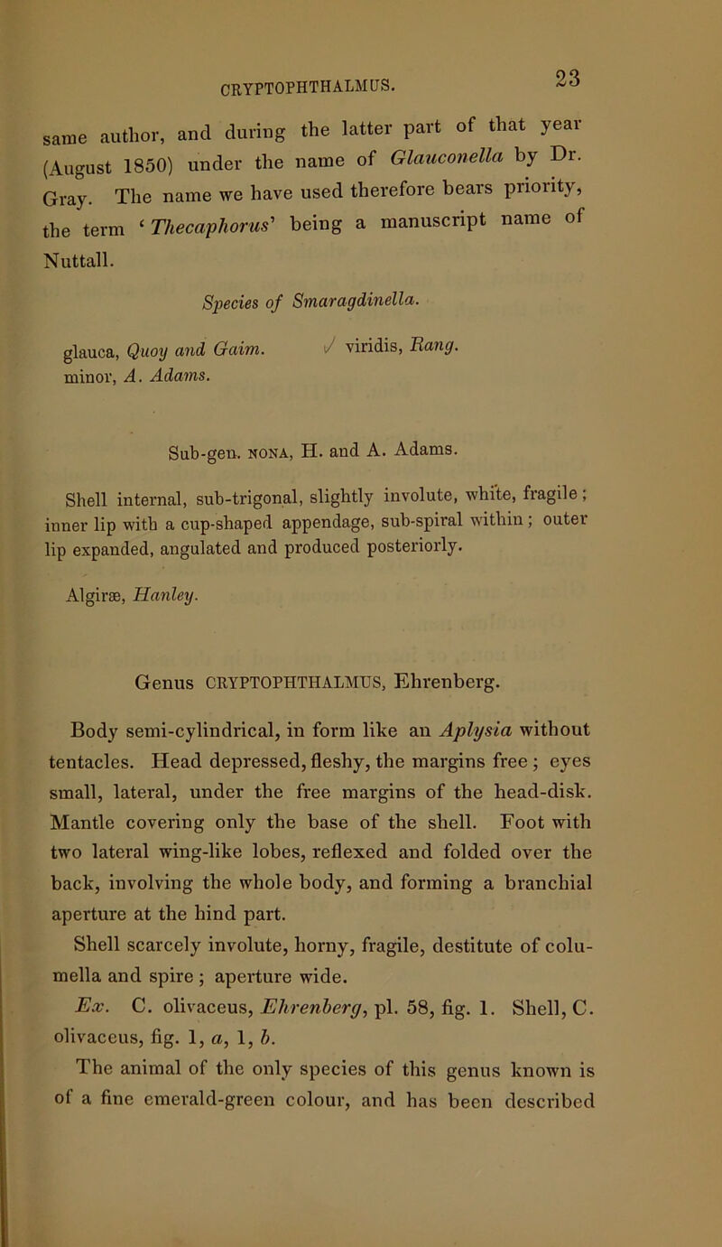 CRYPTOPHTHALMUS. same author, and during the latter part of that year (August 1850) under the name of Glciuconellci by Dr. Gray. The name we have used therefore bears priority, the term ‘ Thecaphorus' being a manuscript name of Nuttall. Species of Smaragdinella. glauca, Quoy and Gaim. viridis, Hang. minor, A. Adams. Sub-gen. nona, H. and A. Adams. Shell internal, sub-trigonal, slightly involute, white, fragile; inner lip with a cup-shaped appendage, sub-spiral within; outer lip expanded, angulated and produced posteriorly. Algirse, Hanley. Genus CRYPTOPHTHALMUS, Ehrenberg. Body semi-cylindrical, in form like an Aplysia without tentacles. Head depressed, fleshy, the margins free ; eyes small, lateral, under the free margins of the head-disk. Mantle covering only the base of the shell. Foot with two lateral wing-like lobes, reflexed and folded over the back, involving the whole body, and forming a branchial aperture at the hind part. Shell scarcely involute, horny, fragile, destitute of colu- mella and spire ; aperture wide. Ex. C. olivaceus, Ehrenberg, pi. 58, fig. 1. Shell, C. olivaceus, fig. 1, a, 1, b. The animal of the only species of this genus known is of a fine emerald-green colour, and has been described