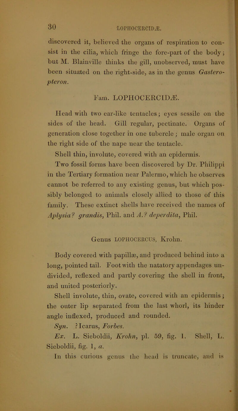 LOPIIOCERCID/E. discovered it, believed the organs of respiration to con- sist in the cilia, which fringe the fore-part of the body; but M. Blainville thinks the gill, unobserved, must have been situated on the right-side, as in the genus Gastero- pier on. Fain. LOPIIOCERCIDiE. Head with two ear-like tentacles; eyes sessile on the sides of the head. Gill regular, pectinate. Organs of generation close together in one tubercle; male organ on the right side of the nape near the tentacle. Shell thin, involute, covered with an epidermis. Two fossil forms have been discovered by Dr. Philippi in the Tertiary formation near Palermo, which he observes cannot be referred to any existing genus, but which pos- sibly belonged to animals closely allied to those of this family. These extinct shells have received the names of Aplysiaf grandis, Phil, and A.? cleperdita, Phil. Genus LOPHOCERCUS, Krohn. Body covered with papilla?, and produced behind into a long, pointed tail. Foot with the natatory appendages un- divided, reflexed and partly covering the shell in front, and united posteriorly. Shell involute, thin, ovate, covered with an epidermis; the outer lip separated from the last whorl, its hinder angle indexed, produced and rounded. Syn. ? Icarus, Forbes. Ex. L. Sieboldii, Krohn, pi. 59, fig. 1. Shell, L. Sieboldii, fig. 1, a. In this curious genus the head is truncate, and is