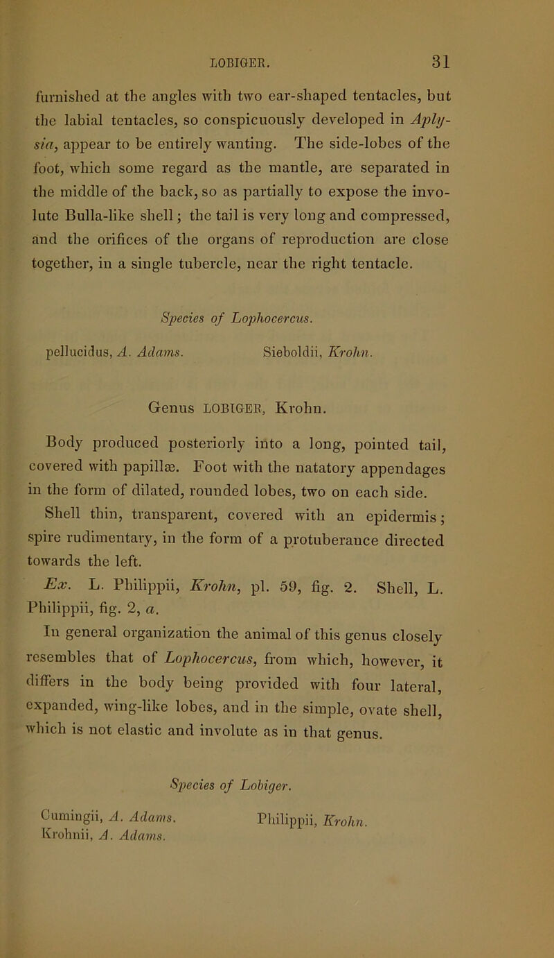 furnished at the angles with two ear-shaped tentacles, but the labial tentacles, so conspicuously developed in Aply- sia, appear to be entirely wanting. The side-lobes of the foot, which some regard as the mantle, are separated in the middle of the bach, so as partially to expose the invo- lute Bulla-like shell; the tail is very long and compressed, and the orifices of the organs of reproduction are close together, in a single tubercle, near the right tentacle. Species of Lopliocercus. pellucidus, A. Adams. Sieboldii, Krohn. Genus LOBIGER, Krohn. Body produced posteriorly into a long, pointed tail, covered with papillm. Foot with the natatory appendages in the form of dilated, rounded lobes, two on each side. Shell thin, transparent, covered with an epidermis; spire rudimentary, in the form of a protuberauce directed towards the left. Ex. L. Philippii, Krohn, pi. 59, fig. 2. Shell, L. Philippii, fig. 2, a. In general organization the animal of this genus closely resembles that of Lopliocercus, from which, however, it differs in the body being provided with four lateral, expanded, wing-like lobes, and in the simple, ovate shell, which is not elastic and involute as in that genus. Species of Lobiger. Cumingii, A. Adams. Philippii, Krohn. Krohnii, A. Adams.