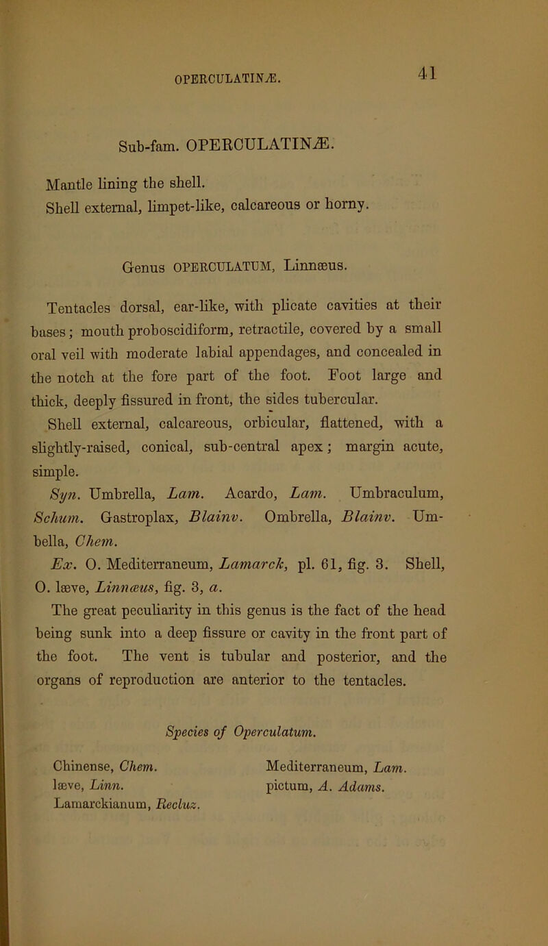 0PERCULATINA5. Sub-fam. OPERCULATINiE. Mantle lining the shell. Shell external, limpet-like, calcareous or horny. Genus OPERCTJLATUM, Linneeus. Tentacles dorsal, ear-like, with plicate cavities at their bases; mouth proboscidiform, retractile, covered by a small oral veil with moderate labial appendages, and concealed in the notch at the fore part of the foot. Foot large and thick, deeply fissured in front, the sides tubercular. Shell external, calcareous, orbicular, flattened, with a slightly-raised, conical, sub-central apex; margin acute, simple. Syn. Umbrella, Lam. Acardo, Lam. Umbraculum, Schum. Gastroplax, Blainv. Ombrella, Blainv. Um- bella, Chem. Ex. 0. Mediterranean, Lamarck, pi. 61, fig. 3. Shell, 0. lseve, Linnaeus, fig. 3, a. The great peculiarity in this genus is the fact of the head being sunk into a deep fissure or cavity in the front part of the foot. The vent is tubular and posterior, and the organs of reproduction are anterior to the tentacles. Species of Operculatum. Chinense, Chem. lseve, Linn. Lamarckianum, Recluz. Mediterraneum, Lam. pictum, A. Adams.