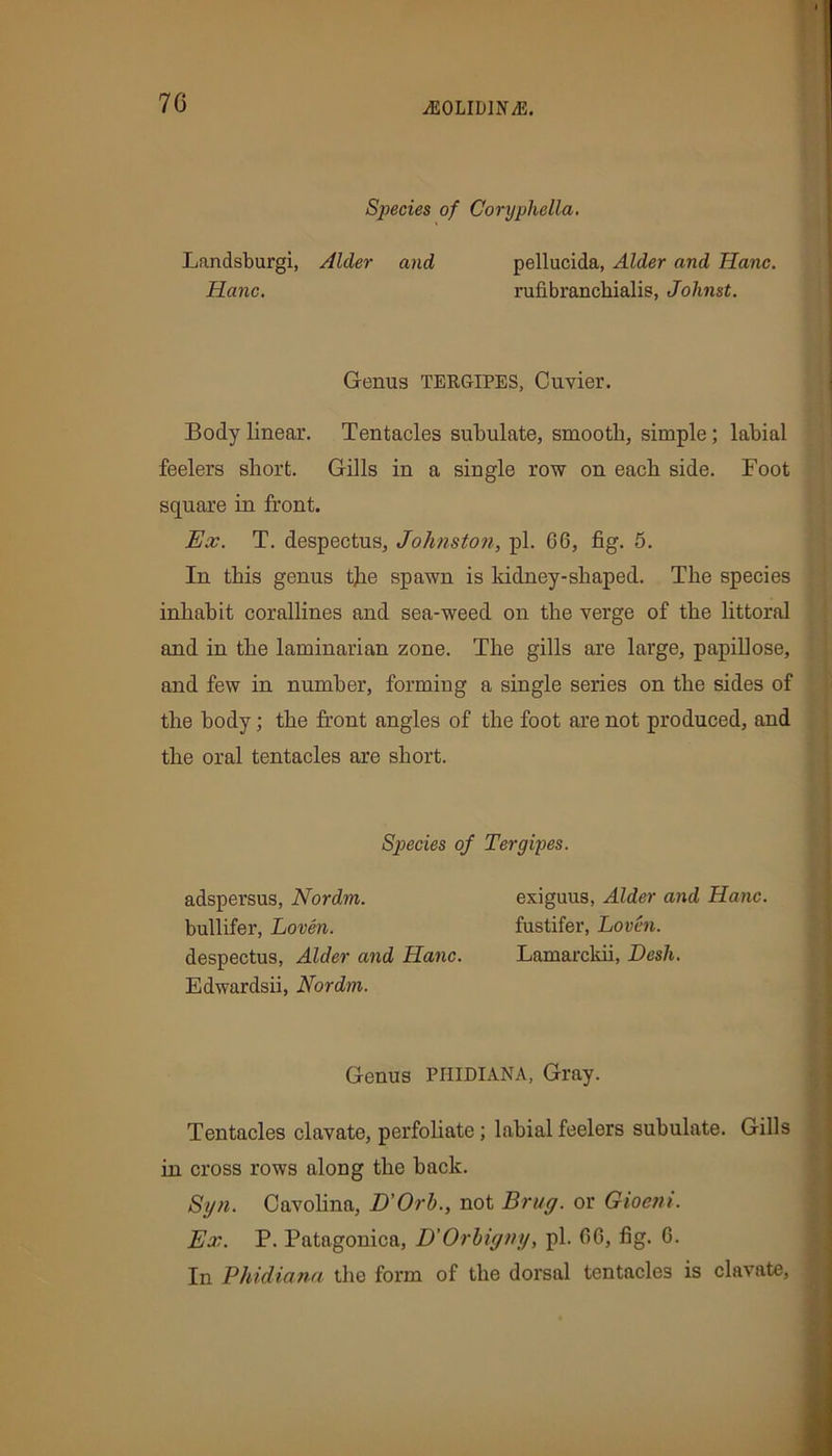 Species of Coryphella. Landsburgi, Alder and Hanc. pellucida, Alder and Hanc. rufibranchialis, Johnst. Genus TERGIPES, Cuvier. Body linear. Tentacles subulate, smooth, simple; labial feelers short. Gills in a single row on each side. Foot square in front. Ex. T. despectus, Johnston, pi. 06, fig. 5. In this genus the spawn is kidney-shaped. The species inhabit corallines and sea-weed on the verge of the littoral and in the laminarian zone. The gills are large, papillose, and few in number, forming a single series on the sides of the body; the front angles of the foot are not produced, and the oral tentacles are short. Tentacles clavate, perfoliate; labial feelers subulate. Gills in cross rows along the hack. Syn. Cavolina, D'Orb., not Brag, or Gioeni. Ex. P. Patagonica, D'Orbigny, pi. 06, fig. 0. In Phidianu the form of the dorsal tentacles is clavate, Species of Tergipes. adspersus, Nordm. bullifer, Loven. despectus, Alder and Hanc. Edwardsii, Nordm. exiguus, Alder and Hanc. fustifer, Loven. Lamarckii, Desk. Genus PHtDIANA, Gray.