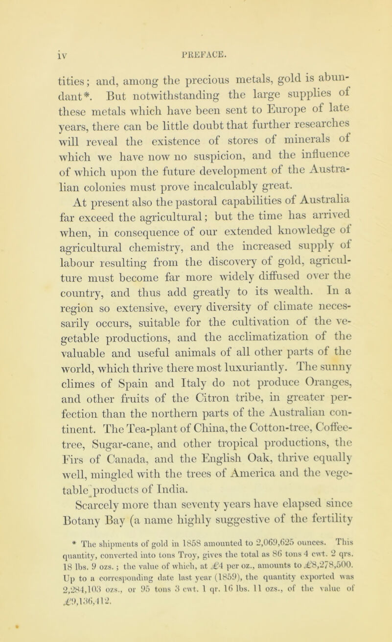 tities; iind, iiiiioiig the precious metals, gold is abun- dant*. But notwithstanding the large supplies of these metals which have been sent to Europe of late years, there can be little doubt that further researches will reveal the existence of stores of minerals of which we have now no suspicion, and the influence of which upon the future development of the Austra- lian colonies must prove incalculably great. At present also the pastoral capabilities of Australia far exceed the agricultural; but the time has arrived when, in consequence of our extended knowledge of agricultural chemistry, and the increased supply of labour resulting from the discovery of gold, agricul- ture must become far more widely diffused over the country, and thus add greatly to its wealth. In a region so extensive, every diversity of climate neces- sarily occurs, suitable for the cultivation of the ve- getable productions, and the acclimatization of the valuable and useful animals of all other parts of the world, which thrive there most luxuriantly. The sunny climes of Spain and Italy do not produce Oranges, and other fruits of the Citron tribe, in greater pei’- fection than the northern parts of the Australian con- tinent. The Tea-plant of China, the Cotton-tree, Coffee- tree, Sugar-cane, and other tropical productions, the Idrs of Canada, and the English Oak, thrive equally well, mingled with the trees of America and the vege- table^ products of India. Scarcely more than seventy years have elapsed since Botany Bay (a name highly suggestive of the fertility * The shijmients of gold in 1858 amounted to 2,061),625 ounces. This quantity, converted into tons Troy, gives the total as 86 tons 4 cwt. 2 qrs. 18 lbs. 9 ozs.; the value of which, at .€4 per oz., amounts to J.^8,278,500. U]) to a corresponding date last year (1859), the quantity exported was 2,284,105 ozs., or 95 tons .5 cwt. 1 (p-. 16 lbs. 11 ozs., of the value of .i'9,156,112.