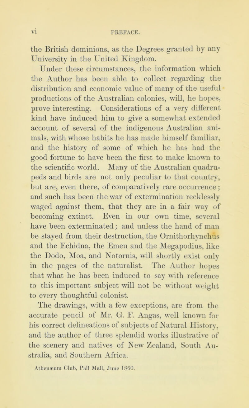 the British dominions, as the Degrees granted by any University in the United Kingdom. Under these circumstances, the mformation which the Author has been able to collect regarding the distribution and economic value of many of the useful productions of the Australian colonies, will, he hopes, prove interesting. Considerations of a very different kind have induced him to give a somewhat extended account of several of the indigenous Australian ani- mals, with whose habits he has made himself familiar, and the history of some of which he has had the good fortune to have been the first to make known to the scientific world. Many of the Australian quadru- peds and birds are not only peculiar to that country, but are, even there, of comparatively rare occurrence ; and such has been the war of extermination recklessly waged against them, that they are in a fair way of becoming extinct. Even in our own time, several have been exterminated; and unless the hand of man be stayed from their destruction, the Ornithorhynchus and the Echidna, the Emeu and the ]\Iegapodius, like the Dodo, Moa, and Notornis, will shortly exist only in the pages of the naturalist. The Author hopes that what he has been induced to say with reference to this important subject will not be without weight to every thoughtful colonist. The drawings, with a few excc])tions, are from the accurate pencil of Mr. (t. E. Angas, well known for his correct delineations of subjects of Natural History, and the author of three splendid works illustrative of the scenery and natives of Nesv Zealand, South Au- stralia, and Southern Africa. Athenucum Club, Pall Mall, June ISbO.