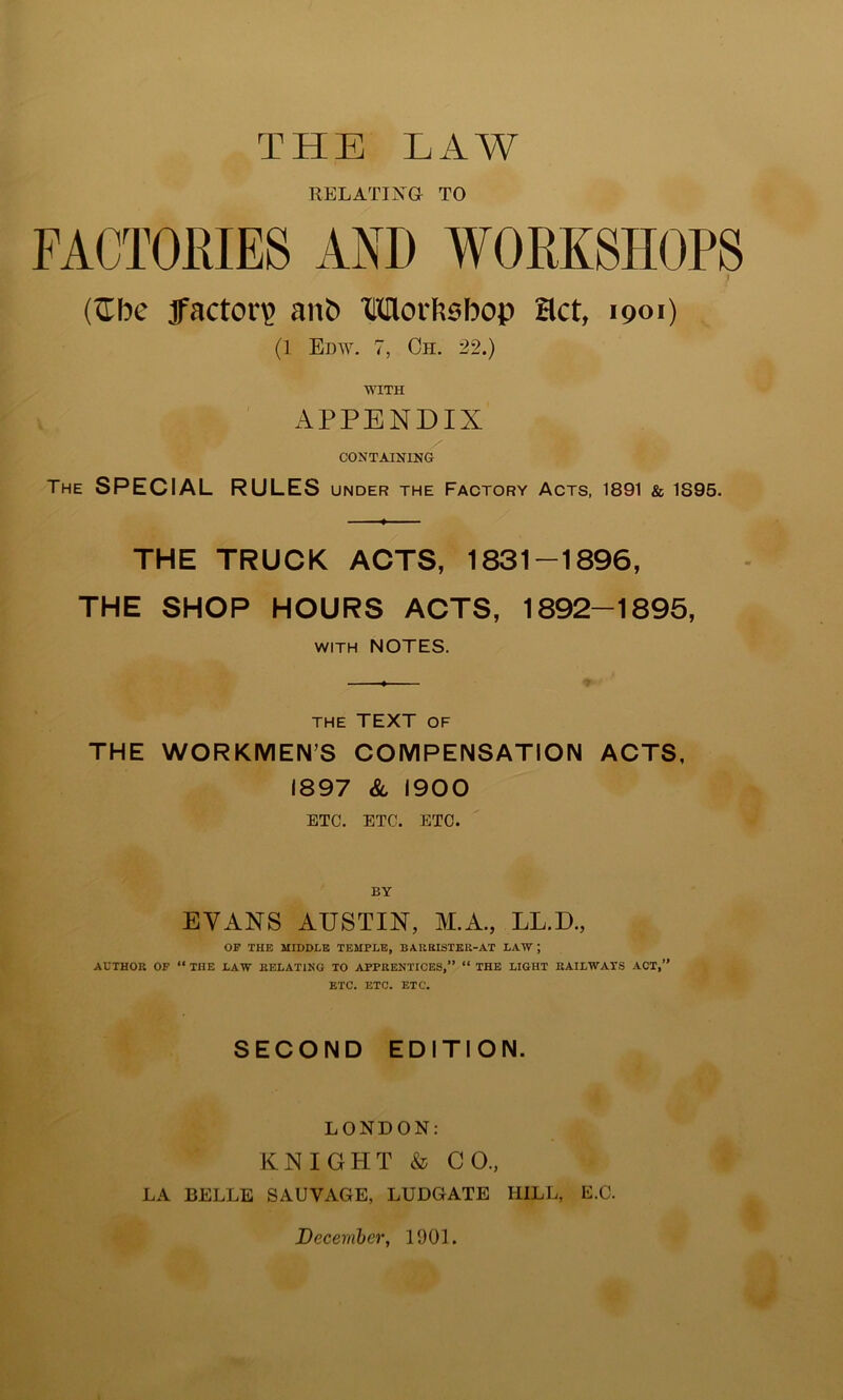 RELATING TO FACTORIES AND WORKSHOPS (Sbe factory aiib Morbsbop Hct, 1901) ^ (1 Edw. 7, Oh. 22.) WITH APPENDIX CONTAINING The special RULES UNDER THE FACTORY ACTS, 1891 & 1895. THE TRUCK ACTS, 1831-1896, THE SHOP HOURS ACTS, 1892-1895, WITH NOTES. THE TEXT OF THE WORKMEN’S COMPENSATION ACTS, 1897 & 1900 ETC. ETC. ETC. BY EVANS AUSTIN, M.A., LL.D., OF THE MroOLE TEMPLE, BAUEISTER-AT LAW; AUTHOR OF “ THE LAW RELATING TO APPRENTICES,” “ THE LIGHT RAILWAYS ACT,” ETC. ETC. ETC. SECOND EDITION. LONDON: KNIGHT & CO., LA BELLE SALVAGE, LUDGATE HILL, E.C. December, 1901.