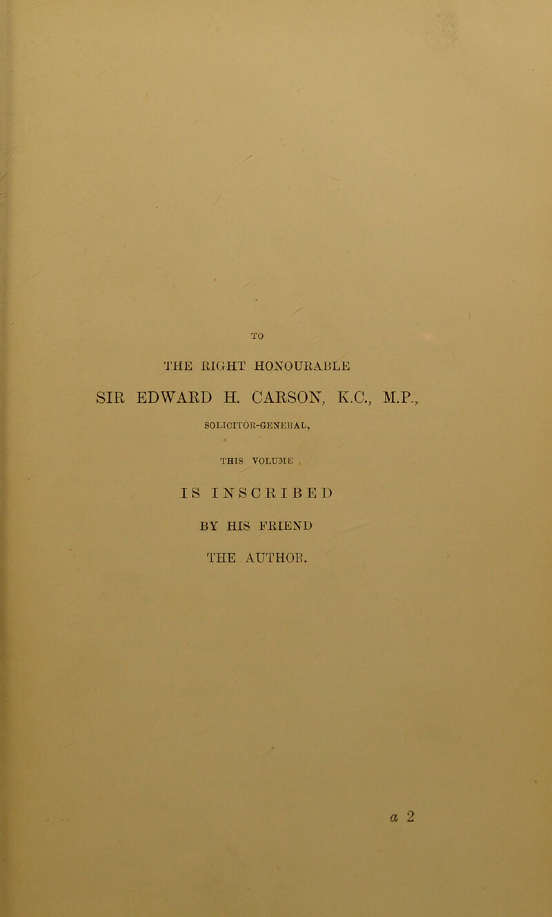 TO 'J’HE RIGHT HONOURABLE SIR EDWARD H. CARSON, K.C., M.P., SOLICITOIl-GEN’ERAL, ■4 THIS VOLUME . IS INSCRIBED BY HIS FRIEND THE AUTHOR.