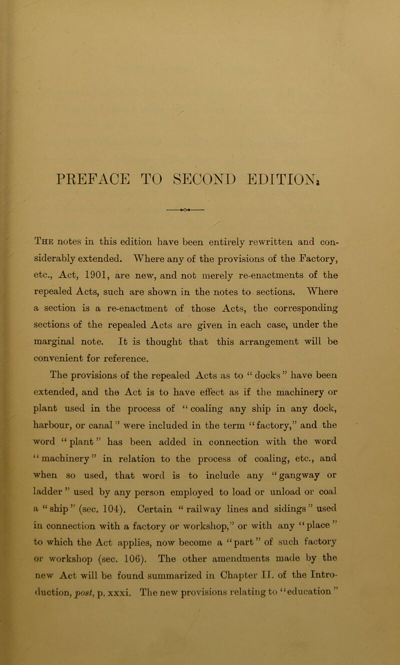 PREFACE TO SECOND EDITION, The notes in this edition have been entirely rewritten and con- siderably extended. Where any of the provisions of the Factory, etc., Act, 1901, are new, and not merely re-enactments of the repealed Acts, such are shown in the notes to sections. Where a section is a re-enactment of those Acts, the corresponding sections of the repealed Acts are given in each case, under the marginal note. It is thought that this arrangement will be convenient for reference. The provisions of the repealed Acts as to “ docks ” have been extended, and the Act is to have effect as if the machinery or plant used in the process of “ coaling any ship in any dock, harbour, or canal” were included in the term “factory,” and the word “ plant ” has been added in connection with the word “machinery” in relation to the process of coaling, etc., and when so used, that word is to include any “ gangway or ladder ” used by any person employed to load or unload or coal a “ship” (sec. 104). Certain “ railway lines and sidings” used in connection with a factory or workshop,” or with any “place ” to which the Act applies, now become a “part” of such factory or workshop (sec. 106). The other amendments made by the new Act will be found summarized in Chapter II. of the Intro- duction, post, p. xxxi. The new provisions relating to “education ”