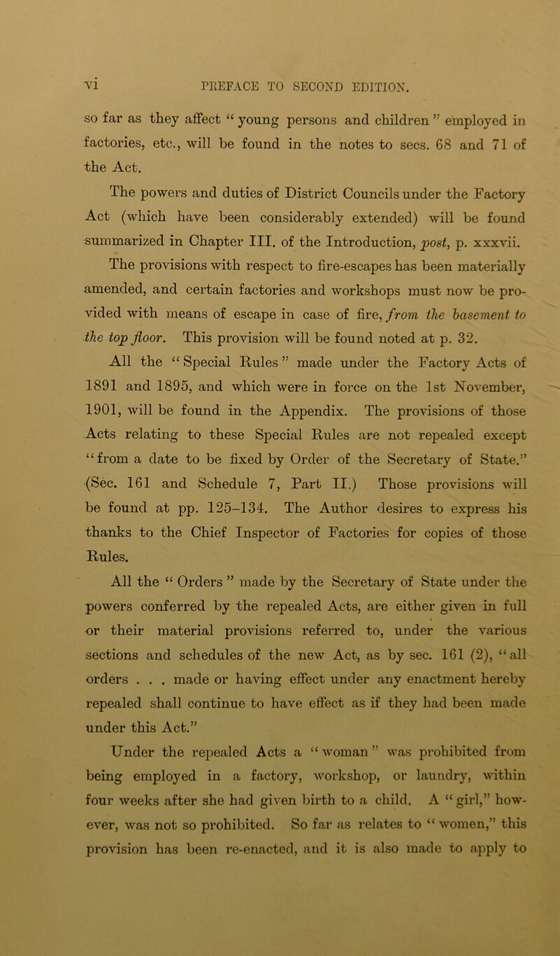 “vi so far as they affect “ young persons and children ” employed in factories, etc., will be found in the notes to secs, 68 and 71 of the Act, The powers and duties of District Councils under the Factory Act (which have been considerably extended) will be found summarized in Chapter III, of the Introduction, post, p, xxxvii. The provisions with respect to fire-escapes has been materially amended, and certain factories and workshops must now be pro- vided with means of escape in case of fire, from the basement to the top floor. This provision will be found noted at p, 32, All the “ Special Rules ” made under the Factory Acts of 1891 and 1895, and which were in force on the 1st November, 1901, will be found in the Appendix, The provisions of those Acts relating to these Special Rules are not repealed except “from a date to be fixed by Order of the Secretary of State,” (Sec. 161 and Schedule 7, Part II.) Those provisions will be found at pp. 125-134. The Author desires to express his thanks to the Chief Inspector of Factories for copies of those Rules. All the “ Orders ” made by the Secretary of State under the powers conferred by the repealed Acts, are either given in full or their material provisions referred to, under the various sections and schedules of the new Act, as by sec, 161 (2), “all orders . . . made or having effect under any enactment hereby repealed shall continue to have effect as if they had been made under this Act.” Under the repealed Acts a “ woman ” was prohibited from being employed in a factory, workshop, or laundry, within four weeks after she had given birth to a child. A “ girl,” how- ever, was not so prohibited. So far as relates to “ women,” this provision has been re-enacted, and it is also made to apply to