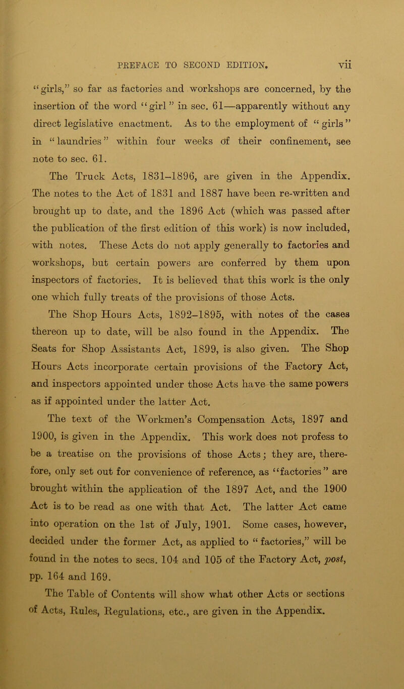 “girls,” so far as factories and workshops are concerned, by the insertion of the word “girl ” in sec. 61—apparently without any direct legislative enactment. As to the employment of “ girls ” in “ laundries ” within four weeks of their confinement, see note to sec. 61. The Truck Acts, 1831-1896, are given in the Appendix. The notes to the Act of 1831 and 1887 have been re-written and brought up to date, and the 1896 Act (which was passed after the pubhcation of the first edition of this work) is now included, with notes. These Acts do not apply generally to factories and workshops, but certain powers are conferred by them upon inspectors of factories. It is believed that this work is the only one which fully treats of the provisions of those Acts. The Shop Hours Acts, 1892-1895, with notes of the cases thereon up to date, will be also found in the Appendix. The Seats for Shop Assistants Act, 1899, is also given. The Shop Hours Acts incorporate certain provisions of the Factory Act, and inspectors appointed under those Acts have the same powers as if appointed under the latter Act. The text of the Workmen’s Compensation Acts, 1897 and 1900, is given in the Appendix. This work does not profess to be a treatise on the provisions of those Acts; they are, there- fore, only set out for convenience of reference, as “factories” are brought within the application of the 1897 Act, and the 1900 Act is to be read as one with that Act. The latter Act came into operation on the 1st of July, 1901. Some cases, however, decided under the former Act, as applied to “ factories,” will be found in the notes to secs. 104 and 105 of the Factory Act, post, pp. 164 and 169. The Table of Contents will show what other Acts or sections of Acts, Rules, Regulations, etc., are given in the Appendix.