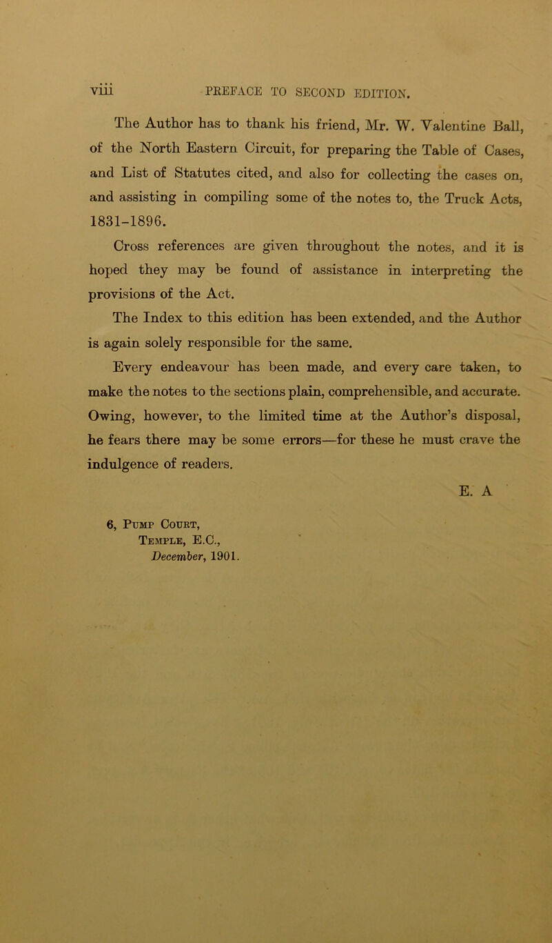 The Author has to thank his friend, Mr. W. Valentine Ball, of the North Eastern Circuit, for preparing the Table of Cases, and List of Statutes cited, and also for collecting the cases on, and assisting in compiling some of the notes to, the Truck Acts, 1831-1896. Cross references are given throughout the notes, and it is hoped they may be found of assistance in interpreting the provisions of the Act. The Index to this edition has been extended, and the Author is again solely responsible for the same. Every endeavour has been made, and every care taken, to make the notes to the sections plain, comprehensible, and accurate. Owing, however, to the limited time at the Author’s disposal, he fears there may be some errors—for these he must crave the indulgence of readers. E. A 6, Pump Court, Temple, E.C., December, 1901.