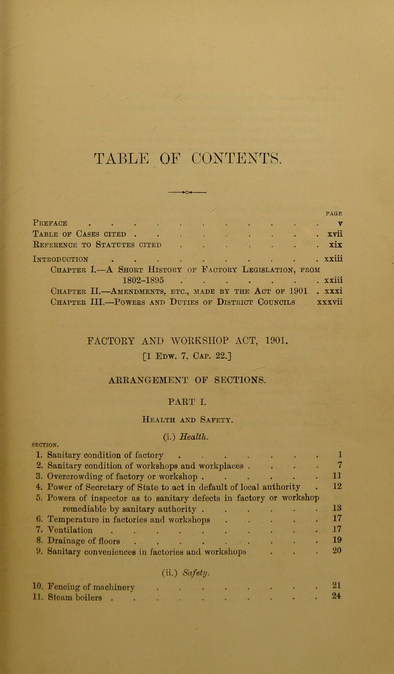 TABLE OF CONTENTS. o PAGE Preface ........... v Table of Cases cited xvii Reference to Statutes cited ....... xix Introduction .......... xxiii Chapter I.—A Short History of Factory Legislation, from 1802-1895 ....... xxiii Chapter II.—Amendments, etc., made by the Act of 1901 . xxxi Chapter III.—Powers and Duties of District Councils xxxvii FACTORY AND WORKSHOP ACT, 1901. [1 Edw. 7, Cap. 22.] ARRANGEMENT OF SECTIONS. PART I. Health and Safety. (i.) Health. SECTION. 1. Sanitary condition of factory ....... 1 2. Sanitary condition of workshops and workplaces .... 7 3. Overcrowding of factory or workshop ...... 11 4. Power of Secretary of State to act in default of local authority . 12 5. Powers of inspector as to sanitary defects in factory or workshop remediable by sanitary authority ...... 13 6. Temperature in factories and workshops ..... 17 7. Ventilation .......... 17 8. Drainage of floors ......... 19 9. Sanitary conveniences in factories and workshops ... 20 (ii.) Safetij. 10. Fencing of machinery ........ 21 11. Steam boilers .......... 24