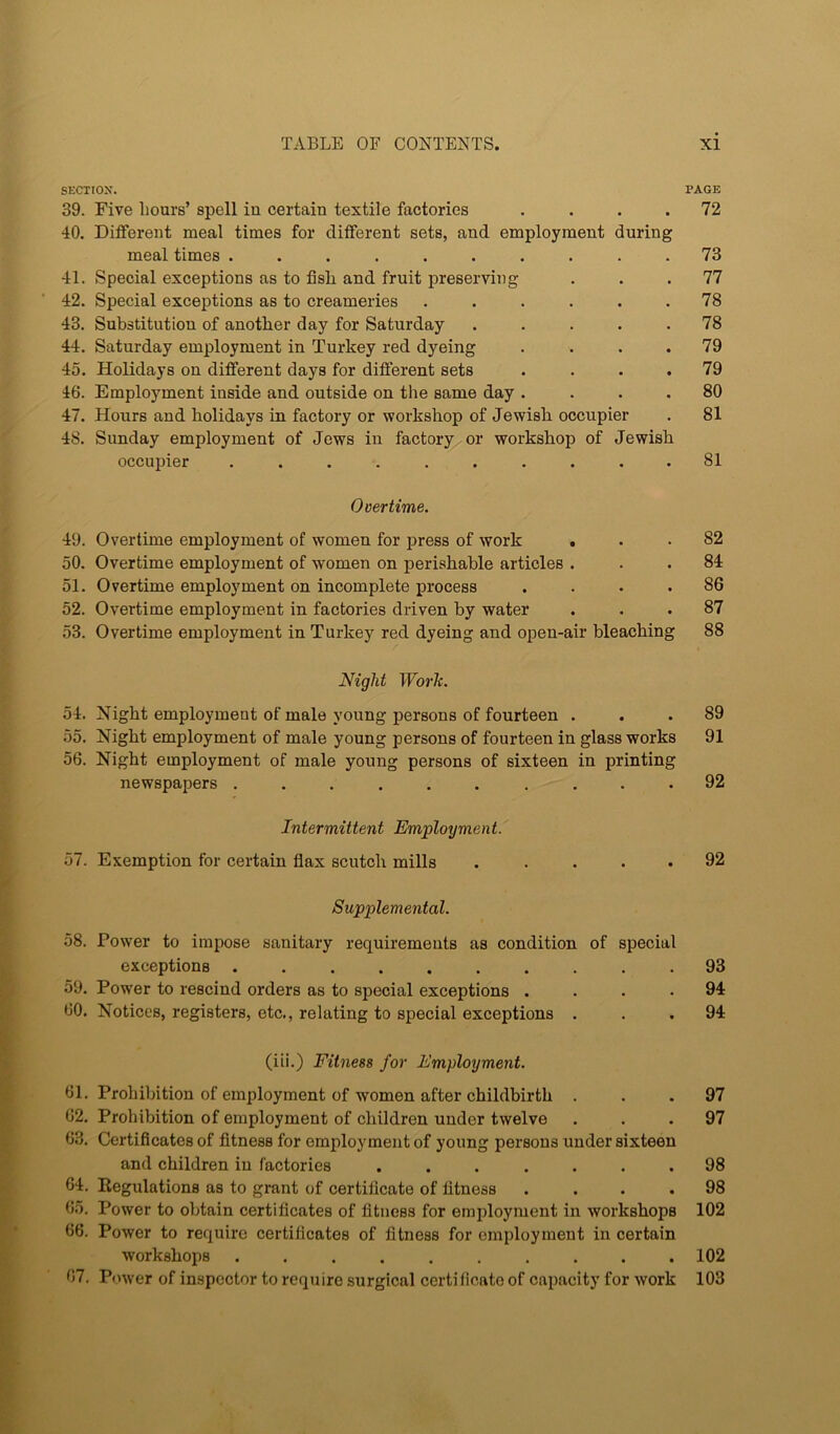 SECTION. PAGE 39. Five Lours’ spell in certain textile factories . . . .72 40. Different meal times for different sets, and employment during meal times .......... 73 41. Special exceptions as to fisL and fruit preserving ... 77 42. Special exceptions as to creameries ...... 78 43. Substitution of another day for Saturday ..... 78 44. Saturday employment in Turkey red dyeing .... 79 45. Holidays on different days for different sets .... 79 46. Employment inside and outside on the same day .... 80 47. Hours and holidays in factory or workshop of Jewish occupier . 81 48. Sunday employment of Jews in factory or workshop of Jewish occupier .......... 81 Overtime. 49. Overtime employment of women for press of work ... 82 50. Overtime employment of women on perishable articles . . . 84 51. Overtime employment on incomplete process .... 86 52. Overtime employment in factories driven by water ... 87 53. Overtime employment in Turkey red dyeing and open-air bleaching 88 Night Worh. 54. Night employment of male young persons of fourteen ... 89 55. Night employment of male young persons of fourteen in glass works 91 56. Night employment of male young persons of sixteen in printing newspapers .......... 92 Intermittent Employment. 57. Exemption for certain flax scutch mills . . . . . 92 Supplemental. 58. Power to impose sanitary requirements as condition of special exceptions 93 59. Power to rescind orders as to special exceptions .... 94 60. Notices, registers, etc., relating to special exceptions ... 94 (iii.) Fitness for Employment. 61. Prohibition of employment of women after childbirth ... 97 62. Prohibition of employment of children under twelve ... 97 63. Certificates of fitness for employment of young persons under sixteen and children in factories ....... 98 64. Regulations as to grant of certificate of fitness .... 98 65. Power to obtain certificates of fitness for employment in workshops 102 66. Power to require certificates of fitness for employment in certain workshops .......... 102 07. P(nver of inspector to require surgical certificato of capacity for work 103