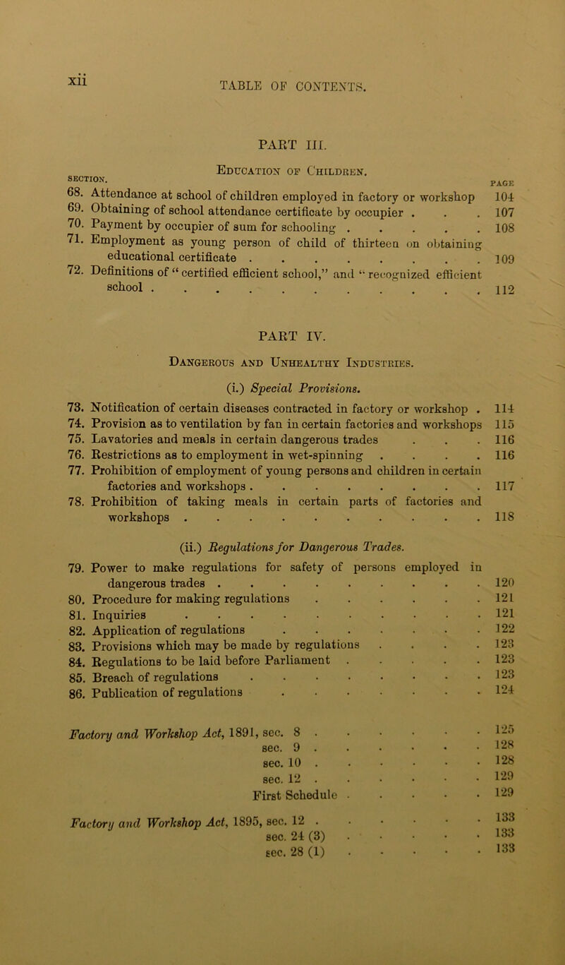 Xll PAKT III. Education of Children. SECTION. page 68. Attendance at school of children employed in factory or workshop lOL 69. Obtaining of school attendance certificate by occupier . . . 107 70. Payment by occupier of sum for schooling ..... 108 71. Employment as young person of child of thirteen on obtaining educational certificate . . . . . . . .109 72. Definitions of “ certified efficient school,” and “ recognized efficient school 112 PART IV. Dangerous and Unhealthy Industries. (i.) Special Provisions. 73. Notification of certain diseases contracted in factory or workshop . ll-l 74. Provision as to ventilation by fan in certain factories and workshops 115 75. Lavatories and meals in certain dangerous trades . . . 116 76. Restrictions as to employment in wet-spinning .... 116 77. Prohibition of employment of young persons and children in certain factories and workshops. . . . . . . .117 78. Prohibition of taking meals in certain parts of factories and workshops .......... 118 (ii.) Regulations for Dangerous Trades. 79. Power to make regulations for safety of persons employed in dangerous trades . . . . . . . . .120 80. Procedure for making regulations . . . . . .121 81. Inquiries .......... 121 82. Application of regulations . . . . . . .122 83. Provisions which may be made by regulations . . . .123 84. Regulations to be laid before Parliament 123 85. Breach of regulations 123 86. Publication of regulations 124 Factory and WorTtsliop Act, 1891, sec. 8 . . • • • . 12o sec. 9 . . • • • .128 sec. 10 . . • • • .128 sec. 12 . . . • • • 129 First Schedule ■ . . • .129 Factory and Workshop Act, 1895, sec. 12 133 sec. 24 (3) . . . • • 133 sec. 28 (1) 133