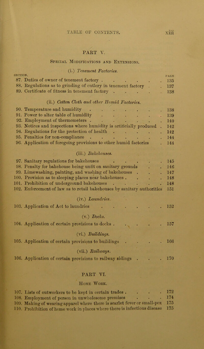 PAET Y. Special Modifications and Extensions, (i.) Tenement Factories. SECTION. page 87. Duties of owner of tenement factory . . , , . .135 88. Eegulations as to grinding of cutlery in tenement factory . . 137 89. Certificate of fitness in tenement factory . . . . .138 (ii.) Cotton Cloth and other Humid Factories. 90. Temperature and humidity ....... I3g 91. Power to alter table of humidity ...... 139 92. Employment of thermometers ....... 140 93. Notices and inspections where humidity is artificially produced . 142 94. Eegulations for the protection of health ..... 142 95. Penalties for non-compliance ....... 144 96. Application of foregoing provisions to other humid factories , 144 (iii.) Bakehouses. 97. Sanitary regulations for bakehouses ..... 145 98. Penalty for bakehouse being unfit on sanitary grounds , . 146 99. Limewashing, painting, and washing of bakehouses . . . 147 100. Provision as to sleeping places near bakehouses .... 148 101, Prohibition of underground bakehouses . . . . . 148 102. Enforcement of law as to retail bakehouses by sanitary authorities 151 (iv.) Laundries. 103. Application of Act to laundries . . . . . .152 (v.) Bocks. 104. Application of certain provisions to docks , . . . .157 (vi.) Buildings. 105. Application of certain provisions to buildings .... 166 (vii.) Railways. 106. Application of certain provisions to railway sidings . . . 170 PAET VI. 1-lOJIE WOKK. 107. Tjists of outworkers to he kept in certain trades .... 172 108. Employment of person in unwholesome premises . . . 174 109. Making of wearing apparel where there is scarlet fever or small-pox 175 110. Prohibition of home work in places where there is infectious disease 175