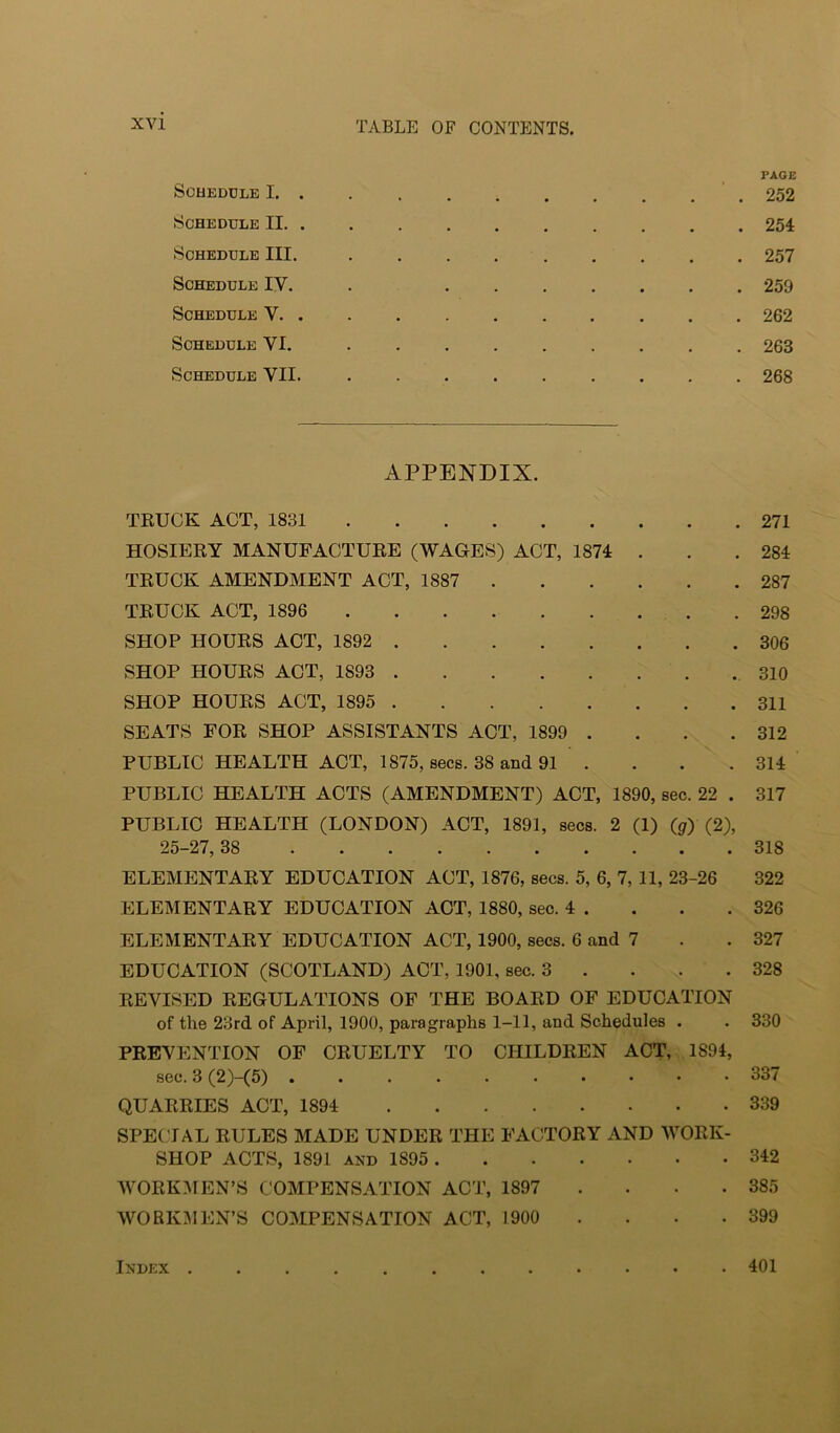 Schedule I. . PAGE . 252 Schedule II. . •••••• , . 254 Schedule III. • • • • . • . 257 Schedule IV. • • . . . . 259 Schedule V. . • . 262 Schedule VI. • . 263 Schedule VII. • ••••• . . 268 APPENDIX. TKUCK ACT, 1831 271 HOSIERY MANUFACTURE (WAGES) ACT, 1874 . . .284 TRUCK AMENDMENT ACT, 1887 287 TRUCK ACT, 1896 298 SHOP HOURS ACT, 1892 306 SHOP HOURS ACT, 1893 310 SHOP HOURS ACT, 1895 311 SEATS FOR SHOP ASSISTANTS ACT, 1899 . . . .312 PUBLIC HEALTH ACT, 1875, secs. 38 and 91 . . . . 314 PUBLIC HEALTH ACTS (AMENDMENT) ACT, 1890, sec. 22 . 317 PUBLIC HEALTH (LONDON) ACT, 1891, secs. 2 (1) ((/) (2), 25-27,38 318 ELEMENTARY EDUCATION ACT, 1876, secs. 5, 6, 7, 11, 23-26 322 ELEMENTARY EDUCATION ACT, 1880, sec. 4 . . . .326 ELEMENTARY EDUCATION ACT, 1900, secs. 6 and 7 . .327 EDUCATION (SCOTLAND) ACT, 1901, sec. 3 . . . .328 REVISED REGULATIONS OF THE BOARD OF EDUCATION of the 23rd of April, 1900, paragraphs 1-11, and Schedules . . 330 PREVENTION OF CRUELTY TO CHILDREN ACT, 1894, sec. 3 (2)-(5) 337 QUARRIES ACT, 1894 339 SPECIAL RULES MADE UNDER THE FACTORY AND AVORK- SHOP ACTS, 1891 and 1895 342 AVORKAIEN’S COMPENSATION ACT, 1897 .... 385 WORKMEN’S COMPENSATION ACT, 1900 . . . • 399 Index 401