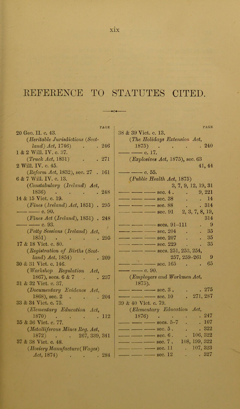 EEFEKENCE TO STATUTES CITED. •o* PAGE 20 Geo. II. c. 43. {Heritable Jurisdictions {Scot- land) Act, 1746) . . 246 1 & 2 Will. IV. c. 37. {Truck Act, 1831) . . 271 2 Will. IV. c. 45. {Reform Act, 1832), sec. 27 . 161 6 & 7 AVm. IV. c. 13. {Constabulary {Irelayid) Act, 1836) . . . .248 14 & 15 Viet. c. 19. {Fines {Ireland) Act, 1851) . 295 c. 90. {Fines Act {Ireland), 1851) . 248 c. 93. t {Petty Sessions {Ireland) Act, 1851) .... 295 17 & 18 Viet. c. 80. {Registration of Births {Scot- land) Act, 1854) . . 209 30 & 31 Viet. c. 146. {Workshop Regulation Act, 1867) , secs. 6 & 7 . .237 31 & 32 Viet. c. 37. {Documentary Evidence Act, 1868) , sec. 2 . . .204 33 & 34 Viet. c. 75. {Elementary Education Act, 1870) . . . .112 35 & 36 Viet. c. 77. {Metalliferous Mines Reg. Act, 1872) . . 267, 339,341 37 & 38 Viet. c. 48. {Hosiery Manufacture{Waqes) Act, 1874) . . .284 PAGE 38 & 39 Viet. c. 13. {The Holidays Extension Act, 1875) . . . .240 c. 17. {Explosives Act, 1875), sec. 63 41,44 c. 55. {Public Health Act, 1875) 3, 7, 9, 12, 19, 31 sec. 4 . . 9, 221 ■ sec. 38 . .14 sec. 88 . . 314 sec. 91 2, 3, 7, 8, 19, 314 secs. 91-111 . 9 • sec. 204 . . 35 ■ sec. 207 . . 35 sec. 229 . . 35 secs. 251, 253, 254, 257, 259-261 9 sec. 165 . . 65 c. 90. {Employers and Workmen Act, 1875). sec. 3 . . . 275 , sec. 10 . 271,287 39 & 40 Viet. c. 79. {Elementary Education Act, 1876) . . . .247 • secs. 5-7 . .107 ■ sec. 5 . . . 322 sec. 6. sec. 7 . sec. 11 sec. 12 . 106,322 108, 199, 322 . 107,323 . 327