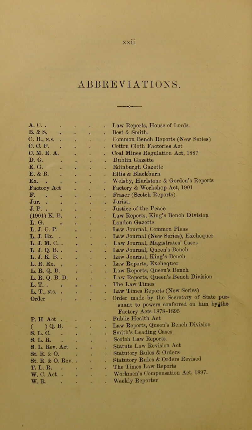ABBREVIATIONS. A. C. . B. & S. C. B., N.s. . C. C. F. . 0. M. R. A. D. G. E. G. E. & B. Ex. Factory Act F. . Jur. . J. P. . (1901) K. B. L. G. L. J. 0. P. L. J. Ex. . L. J. M. C. . L. J. Q. B. . L. J. K. B. . L. R. Ex. . L. R. Q. B. L. R. Q. B. D. li. T. . • L. T., K.s. . Order P. H. Act . C ) Q. B. S. L. C. 8. L. R. . S. L. Rev. Act St. R. & 0. St. R. & O. Rev. T. L. R. . W. C. Act . W. R. . Law Reports, House of Lords. Best & Smith. Common Bench Reports (New Series) . Cotton Cloth Factories Act . Coal Mines Regulation Act, 1887 . Dublin Gazette Edinburgh Gazette . Ellis & Blackburn . Welsby, Hurlstone & Gordon’s Reports . Factory & Workshop Act, 1901 . Fraser (Scotch Reports). . Jurist. Justice of the Peace . Law Reports, King’s Bench Division . London Gazette Law Journal, Common Pleas Law Journal (New Series), Exchequer . Law Journal, Magistrates’ Cases . Law Journal, Queen’s Bench . Law Journal, King’s Bench . Law Reports, Exchequer . Law Reports, Queen’s Bench . Law Reports, Queen’s Bench Division . The Law Times . Law Times Reports (New Series) . Order made by the Secretary of State pur- suant to powers conferred on him by^the Factory Acts 1878-1895 Public Health Act . Law Reports, Queen’s Bench Division . Smith’s Leading Cases . Scotch Law Reports. . Statute Law Revision Act . Statutory Rules & Orders . Statutory Rules & Orders Revised . The Times Law Reports Workmen’s Compensation Act, 1897. . Weekly Reporter