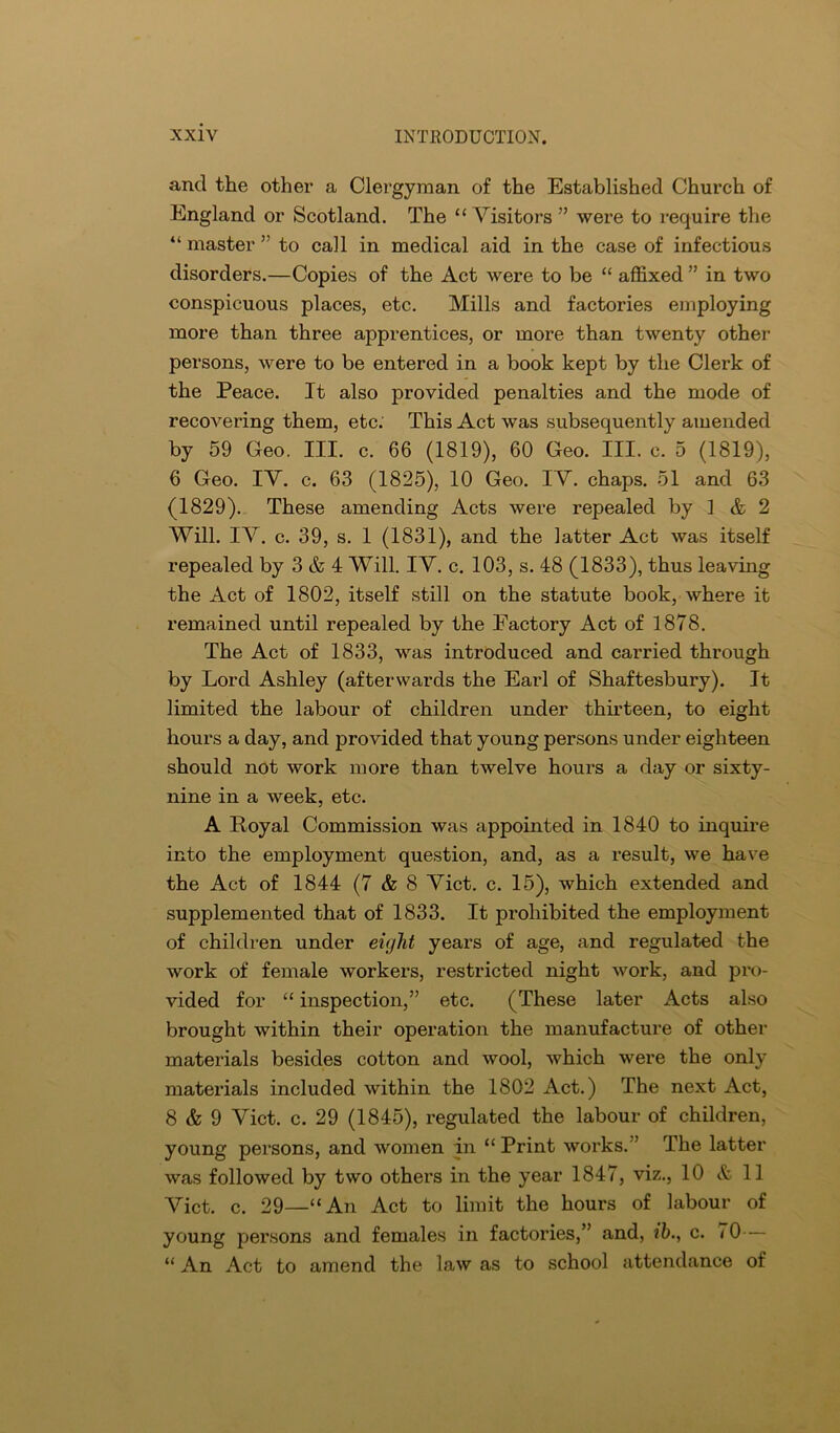 and the other a Clergyman of the Established Church of England or Scotland. The “Visitors ” were to require the “ master ” to call in medical aid in the case of infectious disorders.—Copies of the Act were to be “ affixed ” in two conspicuous places, etc. Mills and factories employing more than three apprentices, or more than twenty other persons, were to be entered in a book kept by the Clerk of the Peace. It also provided penalties and the mode of recovering them, etc: This Act was subsequently amended by 59 Geo. III. c. 66 (1819), 60 Geo. III. c. 5 (1819), 6 Geo. IV. c. 63 (1825), 10 Geo. IV. chaps. 51 and 63 (1829). These amending Acts were repealed by 1 & 2 Will. IV. c. 39, s. 1 (1831), and the latter Act was itself repealed by 3 & 4 Will. IV. c. 103, s. 48 (1833), thus leaving the Act of 1802, itself still on the statute book, where it remained until repealed by the Factory Act of 1878. The Act of 1833, was introduced and carried through by Lord Ashley (afterwards the Earl of Shaftesbury). It limited the labour of children under thirteen, to eight hours a day, and provided that young persons under eighteen should not work more than twelve hours a day or sixty- nine in a week, etc. A Royal Commission was appointed in 1840 to inquire into the employment question, and, as a result, we have the Act of 1844 (7 & 8 Viet. c. 15), which extended and supplemented that of 1833. It prohibited the employment of children under eight years of age, and regulated the work of female workers, restricted night work, and pro- vided for “ inspection,” etc. (These later Acts also brought within their operation the manufacture of other materials besides cotton and wool, which were the only materials included within the 1802 Act.) The next Act, 8 & 9 Viet. c. 29 (1845), regulated the labour of children, young persons, and women in “ Print works.” The latter was followed by two others in the year 1847, viz., 10 & 11 Viet. c. 29—“An Act to limit the hours of labour of young persons and females in factories,” and, ih., c. < 0— “ An Act to amend the law as to school attendance of