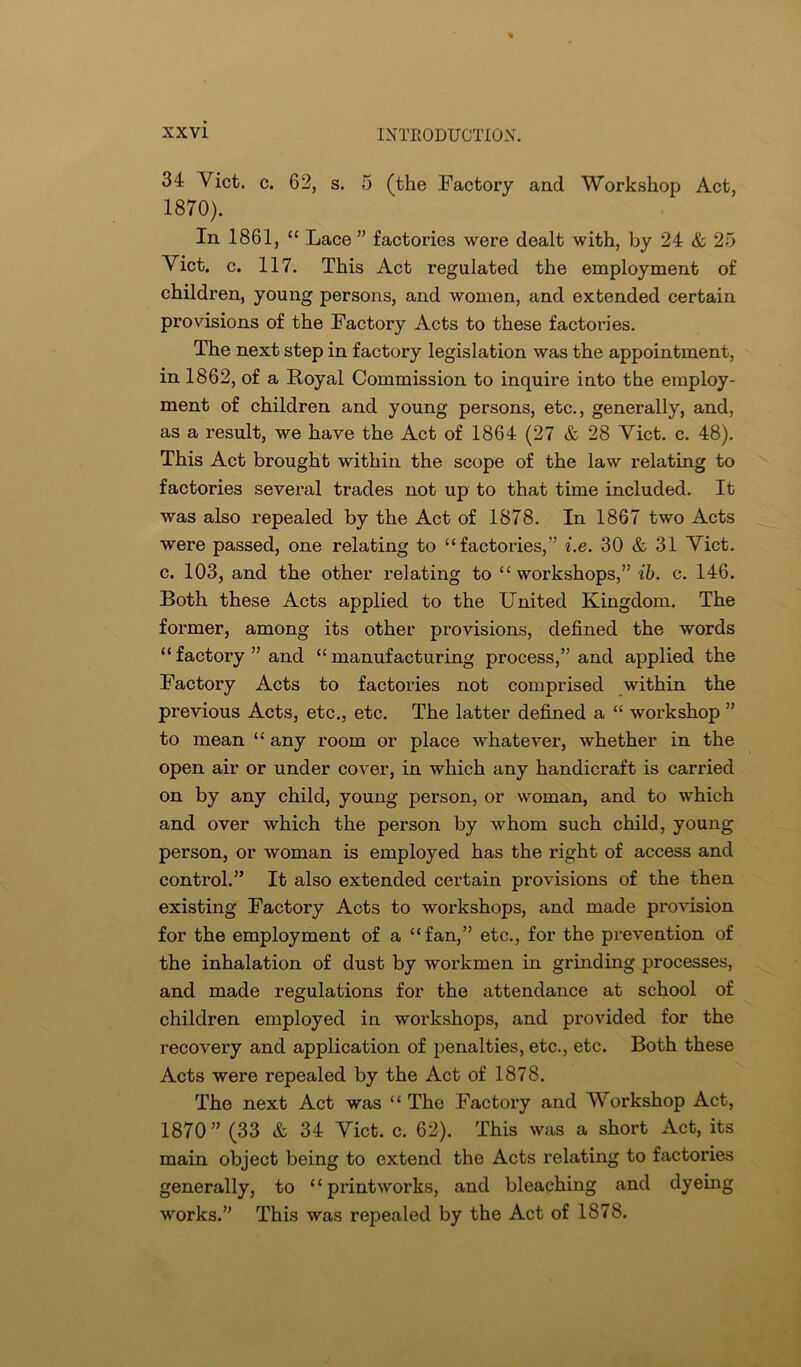 34 Viet. c. 62, s. 5 (the Factory and Workshop Act, 1870). In 1861, “ Lace ” factories were dealt with, by 24 & 25 Viet. c. 117. This Act regulated the employment of children, young persons, and women, and extended certain provisions of the Factory Acts to these factories. The next step in factory legislation was the appointment, in 1862, of a Royal Commission to inquire into the employ- ment of children and young persons, etc., generally, and, as a result, we have the Act of 1864 (27 & 28 Viet. c. 48). This Act brought within the scope of the law relating to factories several trades not up to that time included. It was also repealed by the Act of 1878. In 1867 two Acts were passed, one relating to “factories,” i.e. 30 & 31 Viet, c. 103, and the other relating to “workshops,” ih. c. 146. Both these Acts applied to the United Kingdom. The former, among its other provisions, defined the words “ factory ” and “ manufacturing process,” and applied the Factory Acts to factories not comprised within the previous Acts, etc., etc. The latter defined a “ workshop ” to mean “ any room or place whatever, whether in the open air or under cover, in which any handicraft is carried on by any child, young person, or woman, and to which and over which the person by whom such child, young person, or woman is employed has the right of access and control.” It also extended certain provisions of the then existing Factory Acts to workshops, and made provision for the employment of a “fan,” etc., for the prevention of the inhalation of dust by workmen in grinding processes, and made regulations for the attendance at school of children employed in workshops, and provided for the recovery and application of penalties, etc., etc. Both these Acts were repealed by the Act of 1878. The next Act was “ The Factory and Workshop Act, 1870” (33 & 34 Viet. c. 62). This was a short Act, its main object being to extend the Acts relating to factories generally, to “printworks, and bleaching and dyeing works.” This was repealed by the Act of 1878.