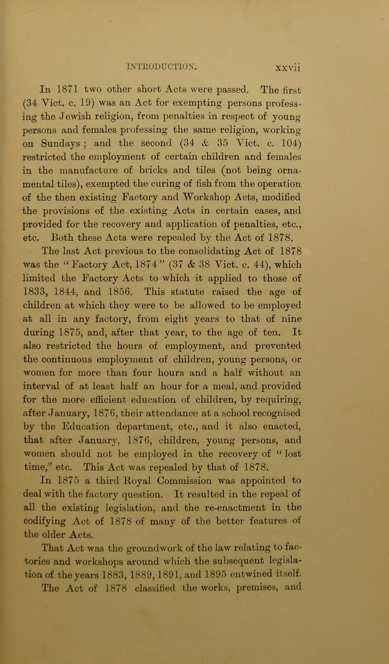 XXVll In 1871 two othei’ short Acts were passed. The first (34 Viet. c. 19) was an Act for exempting persons profess- ing the Jewish religion, from penalties in respect of young persons and females professing the same religion, working on Sundays; and the second (34 & 35 Viet, c, 104) restricted the employment of certain children and females in the manufacture of bricks and tiles (not being orna- mental tiles), exempted the curing of fish from the operation of the then existing Factory and Workshop Acts, modified the provisions of the existing Acts in certain cases, and provided for the recovery and application of penalties, etc., etc. Both these Acts were repealed by the Act of 1878. The last Act previous to the consolidating Act of 1878 was the “ Factory Act, 1874” (37 & 38 Viet. c. 44), which limited the Factory Acts to which it applied to those of 1833, 1844, and 1856. This statute raised the age of children at which they were to be allowed to be employed at all in any factory, from eight years to that of nine during 1875, and, after that year, to the age of ten. It also restricted the hours of employment, and prevented the continuous employment of children, young persons, or women for more than four hours and a half without an interval of at least half an hour for a meal, and provided for the more efficient education of children, by requiring, after January, 1876, their attendance at a school recognised by the Education department, etc., and it also enacted, that after January, 1876, children, young persons, and women should not be employed in the recovery of “ lost time,” etc. This Act was repealed by that of 1878. In 1875 a third Royal Commission was appointed to deal with the factory question. It resulted in the repeal of all the existing legislation, and the re-enactment in the codifying Act of 1878 of many of the better features of the older Acts. That Act was the groundwork of the law relating to fac- tories and workshops around which the subsequent legisla- tion of the years 1883, 1889,1891, and 1895 entwined itself. The Act of 1878 classified the works, premises, and