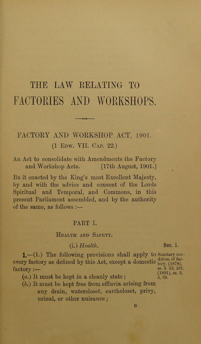 THE LAW EELATINH TO FACTORIES AND WORKSHOPS. •O*- FACTORY AND WORKSHOP ACT, 1901. (1 Edw. VII. Cap. 22.) An Act to consolidate with Amendments the Factory and Workshop Acts. [17th August, 1901.] Be it enacted by the King’s most Excellent Majesty, by and with the advice and consent of the Lords Spiritual and Temporal, and Commons, in this present Parliament assembled, and by the authority of the same, as follows :— PART I. Health and Safety. (i.) Health. Sec. 1. 1,—(1.) The following provisions shall apply to every factory as defined by this Act, except a domestic factory :— {ci.) It must be kept in a cleanly state ; Qj.) It must be kept free from effluvia arising from any drain, watercloset, earthcloset, privy, urinal, or other nuisance ; Sanitary con- dition of fac- tory. (1878), ss. 3. 33, 101. (1891), ss. 3, 5, 39. B